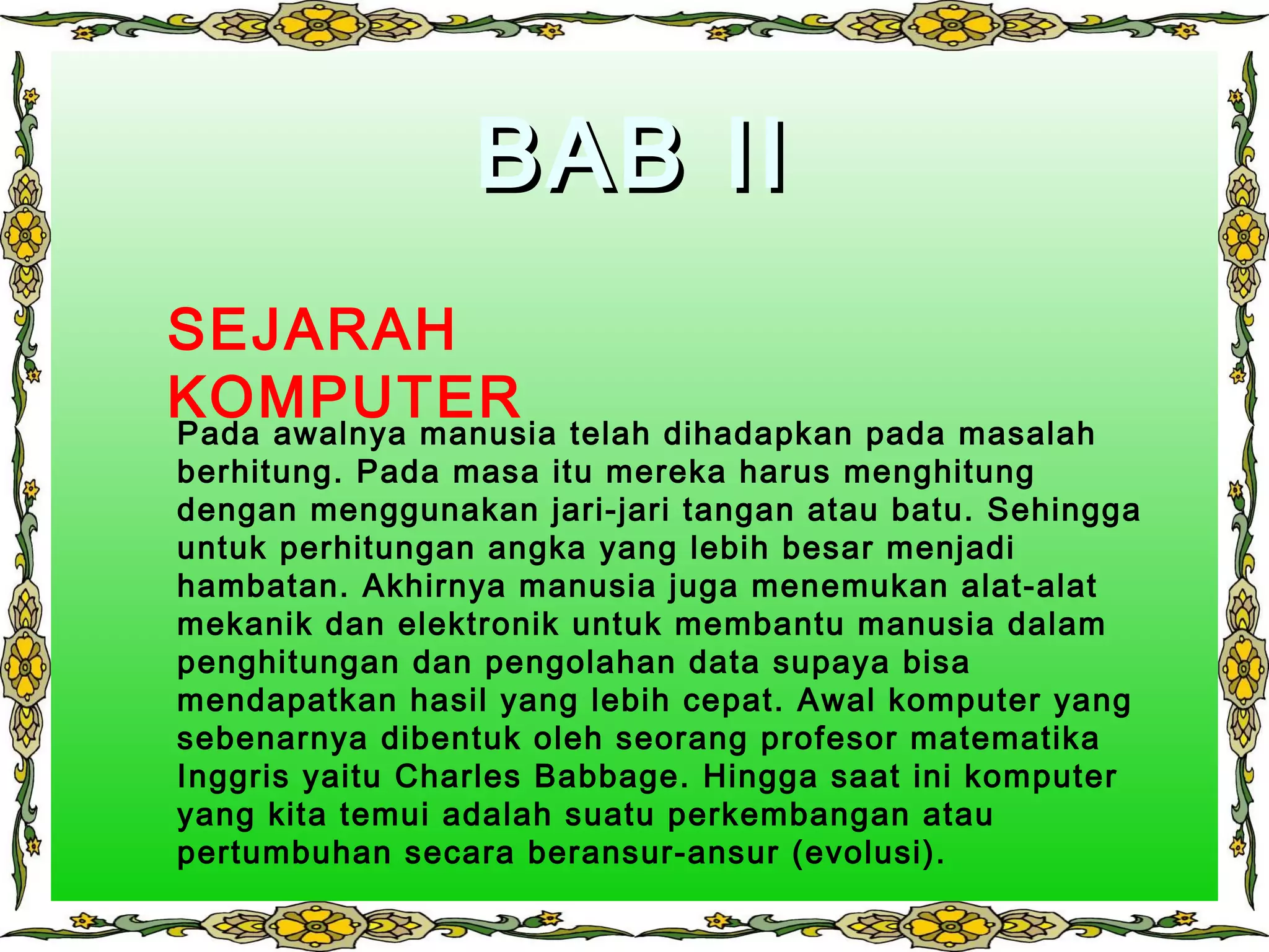 BAB IIBAB II
Pada awalnya manusia telah dihadapkan pada masalah
berhitung. Pada masa itu mereka harus menghitung
dengan menggunakan jari-jari tangan atau batu. Sehingga
untuk perhitungan angka yang lebih besar menjadi
hambatan. Akhirnya manusia juga menemukan alat-alat
mekanik dan elektronik untuk membantu manusia dalam
penghitungan dan pengolahan data supaya bisa
mendapatkan hasil yang lebih cepat. Awal komputer yang
sebenarnya dibentuk oleh seorang profesor matematika
Inggris yaitu Charles Babbage. Hingga saat ini komputer
yang kita temui adalah suatu perkembangan atau
pertumbuhan secara beransur-ansur (evolusi).
SEJARAH
KOMPUTER
 