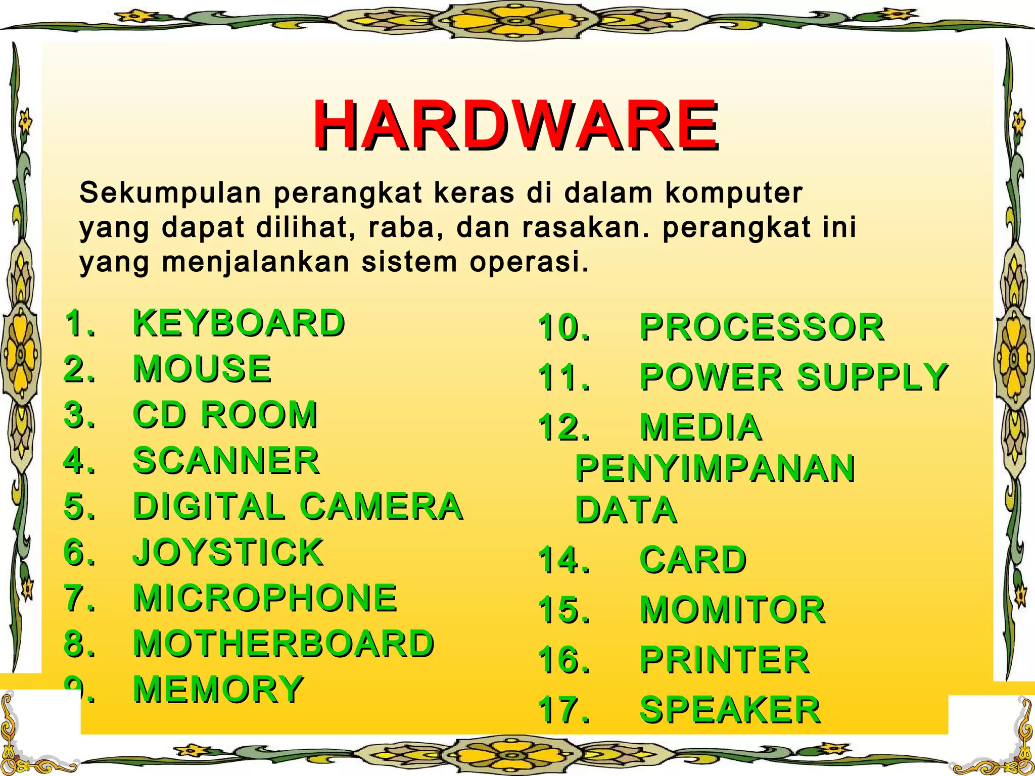 HARDWAREHARDWARE
1.1. KEYBOARDKEYBOARD
2.2. MOUSEMOUSE
3.3. CD ROOMCD ROOM
4.4. SCANNERSCANNER
5.5. DIGITAL CAMERADIGITAL CAMERA
6.6. JOYSTICKJOYSTICK
7.7. MICROPHONEMICROPHONE
8.8. MOTHERBOARDMOTHERBOARD
9.9. MEMORYMEMORY
10.10. PROCESSORPROCESSOR
11.11. POWER SUPPLYPOWER SUPPLY
12.12. MEDIAMEDIA
PENYIMPANANPENYIMPANAN
DATADATA
14.14. CARDCARD
15.15. MOMITORMOMITOR
16.16. PRINTERPRINTER
17.17. SPEAKERSPEAKER
Sekumpulan perangkat keras di dalam komputer
yang dapat dilihat, raba, dan rasakan. perangkat ini
yang menjalankan sistem operasi.
 
