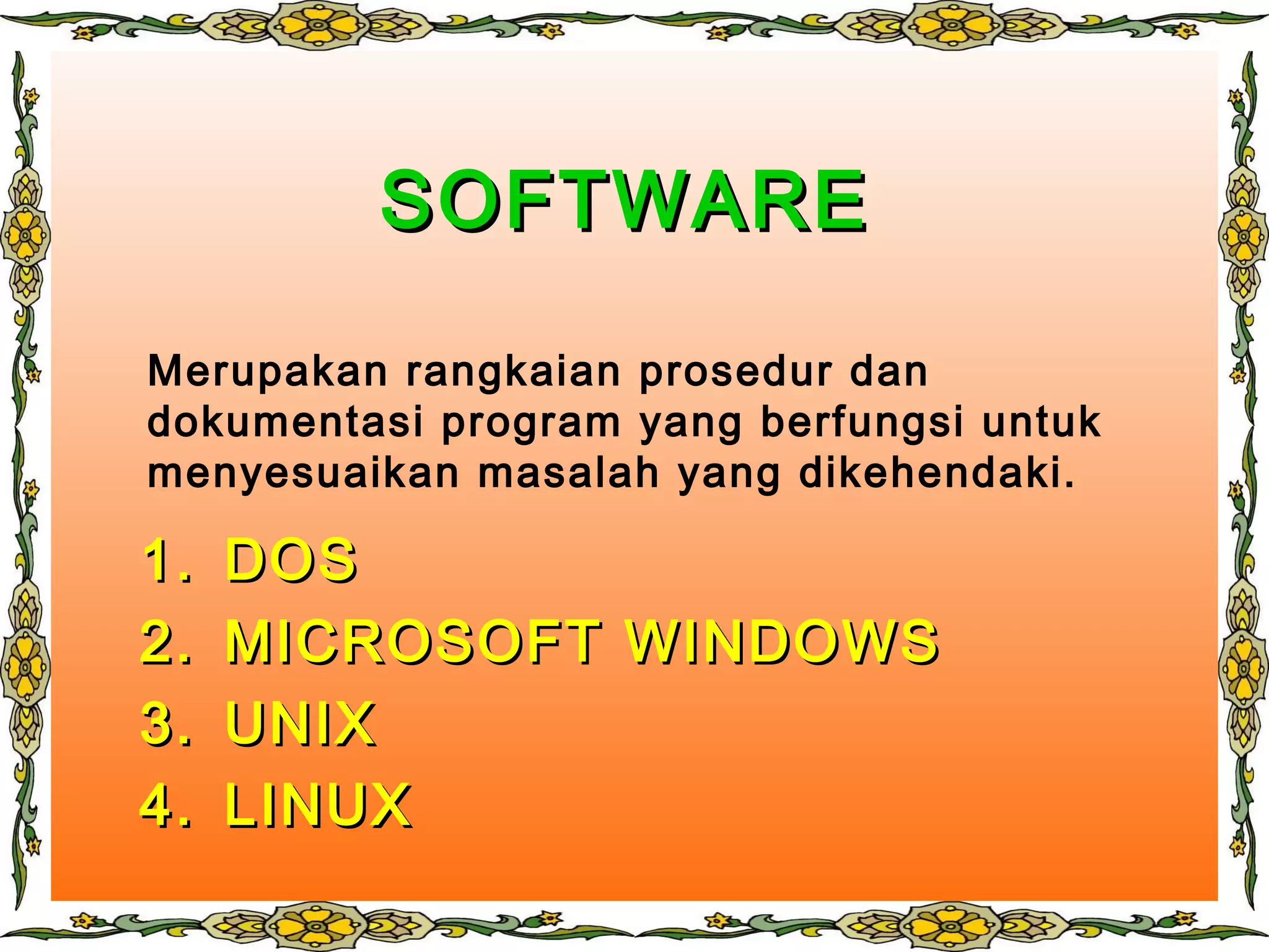 SOFTWARESOFTWARE
1.1. DOSDOS
2.2. MICROSOFT WINDOWSMICROSOFT WINDOWS
3.3. UNIXUNIX
4.4. LINUXLINUX
Merupakan rangkaian prosedur dan
dokumentasi program yang berfungsi untuk
menyesuaikan masalah yang dikehendaki.
 