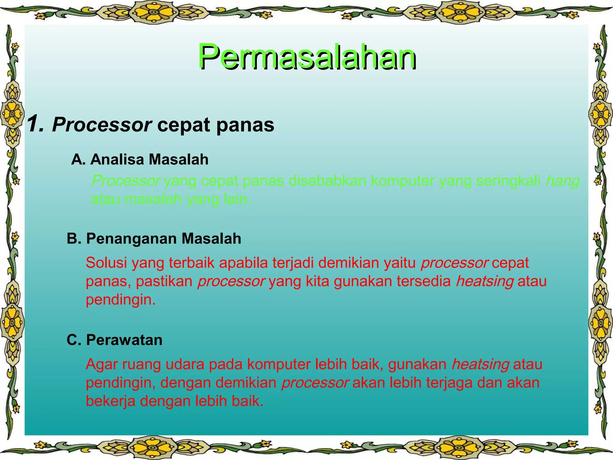 PermasalahanPermasalahan
3.1. Processor cepat panas
B. Penanganan Masalah
A. Analisa Masalah
C. Perawatan
Processor yang cepat panas disebabkan komputer yang seringkali hang
atau masalah yang lain.
Solusi yang terbaik apabila terjadi demikian yaitu processor cepat
panas, pastikan processor yang kita gunakan tersedia heatsing atau
pendingin.
Agar ruang udara pada komputer lebih baik, gunakan heatsing atau
pendingin, dengan demikian processor akan lebih terjaga dan akan
bekerja dengan lebih baik.
 