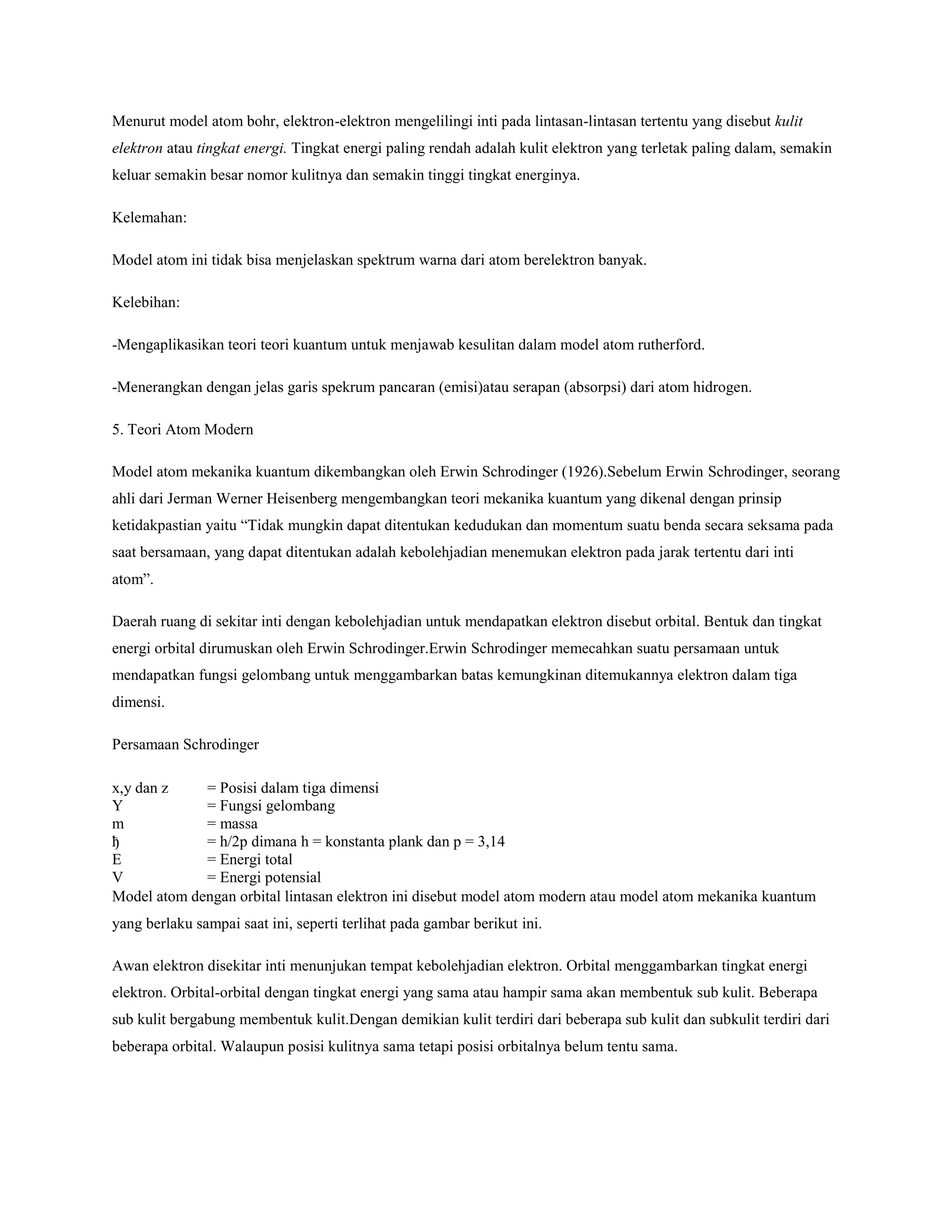 Menurut model atom bohr, elektron-elektron mengelilingi inti pada lintasan-lintasan tertentu yang disebut kulit
elektron atau tingkat energi. Tingkat energi paling rendah adalah kulit elektron yang terletak paling dalam, semakin
keluar semakin besar nomor kulitnya dan semakin tinggi tingkat energinya.
Kelemahan:
Model atom ini tidak bisa menjelaskan spektrum warna dari atom berelektron banyak.
Kelebihan:
-Mengaplikasikan teori teori kuantum untuk menjawab kesulitan dalam model atom rutherford.
-Menerangkan dengan jelas garis spekrum pancaran (emisi)atau serapan (absorpsi) dari atom hidrogen.
5. Teori Atom Modern
Model atom mekanika kuantum dikembangkan oleh Erwin Schrodinger (1926).Sebelum Erwin Schrodinger, seorang
ahli dari Jerman Werner Heisenberg mengembangkan teori mekanika kuantum yang dikenal dengan prinsip
ketidakpastian yaitu “Tidak mungkin dapat ditentukan kedudukan dan momentum suatu benda secara seksama pada
saat bersamaan, yang dapat ditentukan adalah kebolehjadian menemukan elektron pada jarak tertentu dari inti
atom”.
Daerah ruang di sekitar inti dengan kebolehjadian untuk mendapatkan elektron disebut orbital. Bentuk dan tingkat
energi orbital dirumuskan oleh Erwin Schrodinger.Erwin Schrodinger memecahkan suatu persamaan untuk
mendapatkan fungsi gelombang untuk menggambarkan batas kemungkinan ditemukannya elektron dalam tiga
dimensi.
Persamaan Schrodinger
x,y dan z
Y
m
ђ
E
V
= Posisi dalam tiga dimensi
= Fungsi gelombang
= massa
= h/2p dimana h = konstanta plank dan p = 3,14
= Energi total
= Energi potensial
Model atom dengan orbital lintasan elektron ini disebut model atom modern atau model atom mekanika kuantum
yang berlaku sampai saat ini, seperti terlihat pada gambar berikut ini.
Awan elektron disekitar inti menunjukan tempat kebolehjadian elektron. Orbital menggambarkan tingkat energi
elektron. Orbital-orbital dengan tingkat energi yang sama atau hampir sama akan membentuk sub kulit. Beberapa
sub kulit bergabung membentuk kulit.Dengan demikian kulit terdiri dari beberapa sub kulit dan subkulit terdiri dari
beberapa orbital. Walaupun posisi kulitnya sama tetapi posisi orbitalnya belum tentu sama.
 