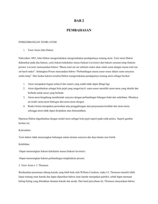BAB 2
PEMBAHASAN
PERKEMBANGAN TEORI ATOM
1. Teori Atom John Dalton
Pada tahun 1803, John Dalton mengemukakan mengemukakan pendapatnaya tentang atom. Teori atom Dalton
didasarkan pada dua hukum, yaitu hukum kekekalan massa (hukum Lavoisier) dan hukum susunan tetap (hukum
prouts). Lavosier mennyatakan bahwa “Massa total zat-zat sebelum reaksi akan selalu sama dengan massa total zat-
zat hasil reaksi”. Sedangkan Prouts menyatakan bahwa “Perbandingan massa unsur-unsur dalam suatu senyawa
selalu tetap”. Dari kedua hukum tersebut Dalton mengemukakan pendapatnya tentang atom sebagai berikut:
1. Atom merupakan bagian terkecil dari materi yang sudah tidak dapat dibagi lagi
2. Atom digambarkan sebagai bola pejal yang sangat kecil, suatu unsur memiliki atom-atom yang identik dan
berbeda untuk unsur yang berbeda
3. Atom-atom bergabung membentuk senyawa dengan perbandingan bilangan bulat dan sederhana. Misalnya
air terdiri atom-atom hidrogen dan atom-atom oksigen
4. Reaksi kimia merupakan pemisahan atau penggabungan atau penyusunan kembali dari atom-atom,
sehingga atom tidak dapat diciptakan atau dimusnahkan.
Hipotesa Dalton digambarkan dengan model atom sebagai bola pejal seperti pada tolak peluru. Seperti gambar
berikut ini:
Kelemahan:
Teori dalton tidak menerangkan hubungan antara larutan senyawa dan daya hantar arus listrik.
Kelebihan:
-Dapat menerangkan hukum kekekalan massa (hukum lavoisier)
-Dapat menerangkan hukum perbandingan tetap(hukum proust)
2. Teori Atom J. J. Thomson
Berdasarkan penemuan tabung katode yang lebih baik oleh William Crookers, maka J.J. Thomson meneliti lebih
lanjut tentang sinar katode dan dapat dipastikan bahwa sinar katode merupakan partikel, sebab dapat memutar
baling-baling yang diletakkan diantara katode dan anode. Dari hasil percobaan ini, Thomson menyatakan bahwa
 