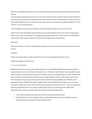 sinar katode merupakan partikel penyusun atom (partikel subatom) yang bermuatan negatif dan selanjutnya disebut
elektron.
Atom merupakan partikel yang bersifat netral, oleh karena elektron bermuatan negatif, maka harus ada partikel lain
yang bermuatan positifuntuk menetrallkan muatan negatif elektron tersebut. Dari penemuannya tersebut, Thomson
memperbaiki kelemahan dari teori atom dalton dan mengemukakan teori atomnya yang dikenal sebagai Teori Atom
Thomson. Yang menyatakan bahwa:
“Atom merupakan bola pejal yang bermuatan positif dan didalamya tersebar muatan negatif elektron”
Model atomini dapat digambarkan sebagai jambu biji yang sudah dikelupas kulitnya. biji jambu menggambarkan
elektron yang tersebar marata dalam bola daging jambu yang pejal, yang pada model atom Thomson dianalogikan
sebagai bola positif yang pejal. Model atom Thomson dapat digambarkan sebagai berikut:
Kelemahan:
Kelemahan model atom Thomson ini tidak dapat menjelaskan susunan muatan positif dan negatif dalam bola atom
tersebut.
Kelebihan:
*dapat menerangkan adanya partikel yang lebih kecil dari atom yang disebut partikel sub atomik.
*Dapat menerangkan sifat listrik atom.
3. Teori Atom Rutherford
Rutherford bersama dua orang muridnya (Hans Geigerdan Erners Masreden) melakukan percobaan yang dikenal
dengan hamburan sinar alfa (λ) terhadap lempeng tipis emas. Sebelumya telah ditemukan adanya partikel alfa, yaitu
partikel yang bermuatan positif dan bergerak lurus, berdaya tembus besar sehingga dapat menembus lembaran tipis
kertas. Percobaan tersebut sebenarnya bertujuan untuk menguji pendapat Thomson, yakni apakah atom itu betul-
betul merupakan bola pejal yang positif yang bila dikenai partikel alfa akan dipantulkan atau dibelokkan. Dari
pengamatan mereka, didapatkan fakta bahwa apabila partikel alfa ditembakkan pada lempeng emas yang sangat
tipis, maka sebagian besar partikel alfa diteruskan (ada penyimpangan sudut kurang dari 1°), tetapi dari pengamatan
Marsden diperoleh fakta bahwa satu diantara 20.000 partikel alfa akan membelok sudut 90° bahkan lebih.
Berdasarkan gejala-gejala yang terjadi, diperoleh beberapa kesipulan beberapa berikut:
1. Atom bukan merupakan bola pejal, karena hampir semua partikel alfa diteruskan
2. Jika lempeng emas tersebut dianggap sebagai satu lapisanatom-atom emas, maka didalam atom emas
terdapat partikel yang sangat kecil yang bermuatan positif.
 