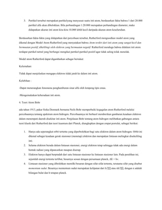 3. Partikel tersebut merupakan partikelyang menyusun suatu inti atom, berdasarkan fakta bahwa 1 dari 20.000
partikel alfa akan dibelokkan. Bila perbandingan 1:20.000 merupakan perbandingan diameter, maka
didapatkan ukuran inti atom kira-kira 10.000 lebih kecil daripada ukuran atom keseluruhan.
Berdasarkan fakta-fakta yang didapatkan dari percobaan tersebut, Rutherford mengusulkan model atom yang
dikenal dengan Model Atom Rutherford yang menyatakan bahwa Atom terdiri dari inti atom yang sangat kecil dan
bermuatan positif, dikelilingi oleh elektron yang bermuatan negatif. Rutherford menduga bahwa didalam inti atom
terdapat partikel netral yang berfungsi mengikat partikel-partikel positif agar tidak saling tolak menolak.
Model atom Rutherford dapat digambarkan sebagai beriukut:
Kelemahan:
Tidak dapat menjelaskan mengapa elektron tidak jatuh ke dalam inti atom.
Kelebihan :
-Dapat menerangkan fenomena penghamburan sinar alfa oleh lempeng tipis emas.
-Mengemukakan keberadaan inti atom.
4. Teori Atom Bohr
ada tahun 1913, pakar fisika Denmark bernama Neils Bohr memperbaiki kegagalan atom Rutherford melalui
percobaannya tentang spektrum atom hidrogen. Percobaannya ini berhasil memberikan gambaran keadaan elektron
dalam menempati daerah disekitar inti atom. Penjelasan Bohr tentang atom hidrogen melibatkan gabungan antara
teori klasik dari Rutherford dan teori kuantum dari Planck, diungkapkan dengan empat postulat, sebagai berikut:
1. Hanya ada seperangkat orbit tertentu yang diperbolehkan bagi satu elektron dalam atom hidrogen. Orbit ini
dikenal sebagai keadaan gerak stasioner (menetap) elektron dan merupakan lintasan melingkar disekeliling
inti.
2. Selama elektron berada dalam lintasan stasioner, energi elektron tetap sehingga tidak ada energi dalam
bentuk radiasi yang dipancarkan maupun diserap.
3. Elektron hanya dapat berpindah dari satu lintasan stasioner ke lintasan stasioner lain. Pada peralihan ini,
sejumlah energi tertentu terlibat, besarnya sesuai dengan persamaan planck, ΔE = hv.
4. Lintasan stasioner yang dibolehkan memilki besaran dengan sifat-sifat tertentu, terutama sifat yang disebut
momentum sudut. Besarnya momentum sudut merupakan kelipatan dari h/2∏ atau nh/2∏, dengan n adalah
bilangan bulat dan h tetapan planck.
 