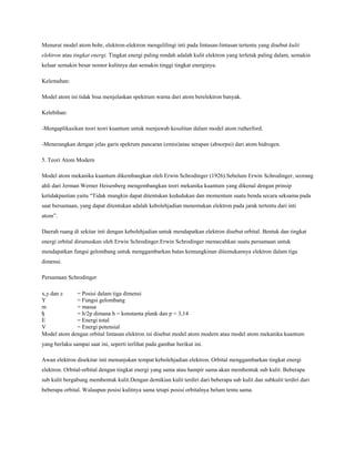 Menurut model atom bohr, elektron-elektron mengelilingi inti pada lintasan-lintasan tertentu yang disebut kulit
elektron atau tingkat energi. Tingkat energi paling rendah adalah kulit elektron yang terletak paling dalam, semakin
keluar semakin besar nomor kulitnya dan semakin tinggi tingkat energinya.
Kelemahan:
Model atom ini tidak bisa menjelaskan spektrum warna dari atom berelektron banyak.
Kelebihan:
-Mengaplikasikan teori teori kuantum untuk menjawab kesulitan dalam model atom rutherford.
-Menerangkan dengan jelas garis spekrum pancaran (emisi)atau serapan (absorpsi) dari atom hidrogen.
5. Teori Atom Modern
Model atom mekanika kuantum dikembangkan oleh Erwin Schrodinger (1926).Sebelum Erwin Schrodinger, seorang
ahli dari Jerman Werner Heisenberg mengembangkan teori mekanika kuantum yang dikenal dengan prinsip
ketidakpastian yaitu “Tidak mungkin dapat ditentukan kedudukan dan momentum suatu benda secara seksama pada
saat bersamaan, yang dapat ditentukan adalah kebolehjadian menemukan elektron pada jarak tertentu dari inti
atom”.
Daerah ruang di sekitar inti dengan kebolehjadian untuk mendapatkan elektron disebut orbital. Bentuk dan tingkat
energi orbital dirumuskan oleh Erwin Schrodinger.Erwin Schrodinger memecahkan suatu persamaan untuk
mendapatkan fungsi gelombang untuk menggambarkan batas kemungkinan ditemukannya elektron dalam tiga
dimensi.
Persamaan Schrodinger
x,y dan z
Y
m
ђ
E
V
= Posisi dalam tiga dimensi
= Fungsi gelombang
= massa
= h/2p dimana h = konstanta plank dan p = 3,14
= Energi total
= Energi potensial
Model atom dengan orbital lintasan elektron ini disebut model atom modern atau model atom mekanika kuantum
yang berlaku sampai saat ini, seperti terlihat pada gambar berikut ini.
Awan elektron disekitar inti menunjukan tempat kebolehjadian elektron. Orbital menggambarkan tingkat energi
elektron. Orbital-orbital dengan tingkat energi yang sama atau hampir sama akan membentuk sub kulit. Beberapa
sub kulit bergabung membentuk kulit.Dengan demikian kulit terdiri dari beberapa sub kulit dan subkulit terdiri dari
beberapa orbital. Walaupun posisi kulitnya sama tetapi posisi orbitalnya belum tentu sama.
 
