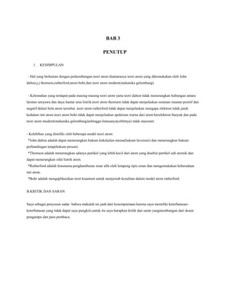 BAB 3
PENUTUP
1. KESIMPULAN
- Hal yang berkaitan dengan perkembangan teori atom diantaranya teori atom yang dikemukakan oleh John
dalton,j.j thomson,rutherford,atom bohr,dan teori atom modern(mekanika gelombang).
- Kelemahan yang terdapat pada masing-masing teori atom yaitu teori dalton tidak menerangkan hubungan antara
larutan senyawa dan daya hantar arus listrik.teori atom thomson tidak dapat menjelaskan susunan muatan positif dan
negatif dalam bola atom tersebut .teori atom rutherford tidak dapat menjelaskan mengapa elektron tidak jatuh
kedalam inti atom.teori atom bohr tidak dapat menjelaskan spektrum warna dari atom berelektron banyak dan pada
teori atom modern(mekanika gelombang)sehingga lintasanya(orbitnya) tidak stasioner.
- Kelebihan yang dimiliki oleh beberapa model teori atom:
*John dalton adalah dapat menerangkan hukum kekekalan massa(hukum lavoisier) dan menerangkan hukum
perbandingan tetap(hukum proust).
*Thomson adalah menerangkan adanya partikel yang lebih kecil dari atom yang disebut partikel sub atomik dan
dapat menerangkan sifat listrik atom.
*Rutherford adalah fenomena penghamburan sinar alfa oleh lempeng tipis emas dan mengemukakan keberadaan
inti atom.
*Bohr adalah mengaplikasikan teori kuantum untuk menjawab kesulitan dalam model atom rutherford.
B.KRITIK DAN SARAN
Saya sebagai penyusun sadar bahwa makalah ini jauh dari kesempurnaan karena saya memiliki keterbatasan-
keterbatasan yang tidak dapat saya pungkiri,untuk itu saya harapkan kritik dan saran yangmembangun dari dosen
pengampu dan para pembaca.
 