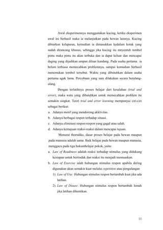Awal eksperimennya menggunakan kucing, ketika eksperimen
awal ini berhasil maka ia melanjutkan pada hewan lainnya. Kucing
dibiarkan kelaparan, kemudian ia dimasukkan kedalam kotak yang
sudah dirancang khusus, sehingga jika kucing itu mnyentuh tombol
pintu maka pintu itu akan terbuka dan ia dapat keluar dan mencapai
daging yang dijadikan umpan diluar kandang. Pada usaha pertama ia
belum terbiasa memecahkan problemnya, sampai kemudian berhasil
menemukan tombol tersebut. Waktu yang dibutuhkan dalam usaha
pertama agak lama. Percobaan yang sam dilakukan secara berulang-
ulang.
Dengan terlatihnya proses belajar dari kesalahan (trial and
error), maka watu yang dibutuhkan untuk memecahkan problem itu
semakin singkat. Teori trial and error learning mempunyai ciri-ciri
sebagai berikut:
a. Adanya motif yang mendorong akktivitas.
b. Adanya berbagai respon terhadap situasi.
c. Adanya eliminasi respon-respon yang gagal atau salah.
d. Adanya kemajuan reaksi-reaksi dalam mencapai tujuan.
Menurut thorndike, dasar proses belajar pada hewan maupun
pada manusia adalah sama. Baik belajar pada hewan maupun manusia,
menggacu pada tiga hukumbelajar pokok, yaitu:
a. Law of Readiness adalah reaksi terhadap stimulus yang didukung
kesiapan untuk bertindak dan reaksi itu menjadi memuaskan.
b. Law of Exercise ialah hubungan stimulus respon apabila dering
digunakan akan semakin kuat melalui repetitton atau pengulangan
1) Law of Use: Hubungan stimulus respon bertambah kuat jika ada
latihan.
2) Law of Disuse: Hubungan stimulus respon bertambah lemah
jika latihan dihentikan.
11
 