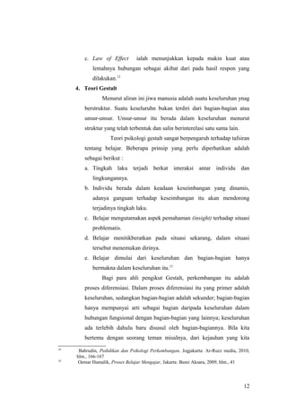 c. Law of Effect ialah menunjukkan kepada makin kuat atau
lemahnya hubungan sebagai akibat dari pada hasil respon yang
dilakukan.12
4. Teori Gestalt
Menurut aliran ini jiwa manusia adalah suatu keseluruhan ynag
berstruktur. Suatu keseluruhn bukan terdiri dari bagian-bagian atau
unsur-unsur. Unsur-unsur itu berada dalam keseluruhan menurut
struktur yang telah terbentuk dan salin berinterelasi satu sama lain.
Teori psikologi gestalt sangat berpengaruh terhadap tafsiran
tentang belajar. Beberapa prinsip yang perlu diperhatikan adalah
sebagai berikut :
a. Tingkah laku terjadi berkat interaksi antar individu dan
lingkungannya.
b. Individu berada dalam keadaan keseimbangan yang dinamis,
adanya ganguan terhadap keseimbangan itu akan mendorong
terjadinya tingkah laku.
c. Belajar mengutamakan aspek pemahaman (insight) terhadap situasi
problematis.
d. Belajar menitikberatkan pada situasi sekarang, dalam situasi
tersebut menemukan dirinya.
e. Belajar dimulai dari keseluruhan dan bagian-bagian hanya
bermakna dalam keseluruhan itu.13
Bagi para ahli pengikut Gestalt, perkembangan itu adalah
proses diferensiasi. Dalam proses diferensiasi itu yang primer adalah
keseluruhan, sedangkan bagian-bagian adalah sekunder; bagian-bagian
hanya mempunyai arti sebagai bagian daripada keseluruhan dalam
hubungan fungsional dengan bagian-bagian yang lainnya; keseluruhan
ada terlebih dahulu baru disusul oleh bagian-bagiannya. Bila kita
bertemu dengan seorang teman misalnya, dari kejauhan yang kita
12
Bahrudin, Pedidikan dan Psikologi Perkembangan, Jogjakarta: Ar-Ruzz media, 2010,
hlm., 166-167
13
Oemar Hamalik, Proses Belajar Mengajar, Jakarta: Bumi Aksara, 2009, hlm., 41
12
 