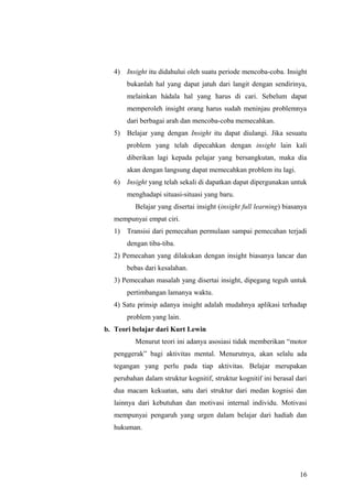 4) Insight itu didahului oleh suatu periode mencoba-coba. Insight
bukanlah hal yang dapat jatuh dari langit dengan sendirinya,
melainkan hádala hal yang harus di cari. Sebelum dapat
memperoleh insight orang harus sudah meninjau problemnya
dari berbagai arah dan mencoba-coba memecahkan.
5) Belajar yang dengan Insight itu dapat diulangi. Jika sesuatu
problem yang telah dipecahkan dengan insight lain kali
diberikan lagi kepada pelajar yang bersangkutan, maka dia
akan dengan langsung dapat memecahkan problem itu lagi.
6) Insight yang telah sekali di dapatkan dapat dipergunakan untuk
menghadapi situasi-situasi yang baru.
Belajar yang disertai insight (insight full learning) biasanya
mempunyai empat ciri.
1) Transisi dari pemecahan permulaan sampai pemecahan terjadi
dengan tiba-tiba.
2) Pemecahan yang dilakukan dengan insight biasanya lancar dan
bebas dari kesalahan.
3) Pemecahan masalah yang disertai insight, dipegang teguh untuk
pertimbangan lamanya waktu.
4) Satu prinsip adanya insight adalah mudahnya aplikasi terhadap
problem yang lain.
b. Teori belajar dari Kurt Lewin
Menurut teori ini adanya asosiasi tidak memberikan “motor
penggerak” bagi aktivitas mental. Menurutnya, akan selalu ada
tegangan yang perlu pada tiap aktivitas. Belajar merupakan
perubahan dalam struktur kognitif, struktur kognitif ini berasal dari
dua macam kekuatan, satu dari struktur dari medan kognisi dan
lainnya dari kebutuhan dan motivasi internal individu. Motivasi
mempunyai pengaruh yang urgen dalam belajar dari hadiah dan
hukuman.
16
 
