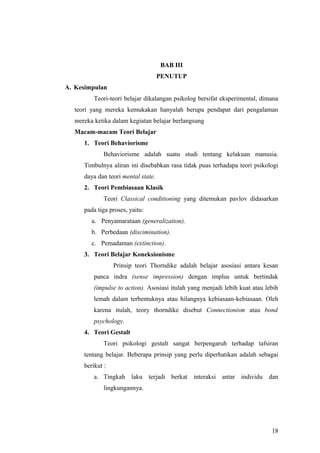 BAB III
PENUTUP
A. Kesimpulan
Teori-teori belajar dikalangan psikolog bersifat eksperimental, dimana
teori yang mereka kemukakan hanyalah berupa pendapat dari pengalaman
mereka ketika dalam kegiatan belajar berlangsung
Macam-macam Teori Belajar
1. Teori Behaviorisme
Behaviorisme adalah suatu studi tentang kelakuan manusia.
Timbulnya aliran ini disebabkan rasa tidak puas terhadapa teori psikologi
daya dan teori mental state.
2. Teori Pembiasaan Klasik
Teori Classical conditioning yang ditemukan pavlov didasarkan
pada tiga proses, yaitu:
a. Penyamarataan (generalization).
b. Perbedaan (discimination).
c. Pemadaman (extinction).
3. Teori Belajar Koneksionisme
Prinsip teori Thorndike adalah belajar asosiasi antara kesan
panca indra (sense impression) dengan implus untuk bertindak
(impulse to action). Asosiasi itulah yang menjadi lebih kuat atau lebih
lemah dalam terbentuknya atau hilangnya kebiasaan-kebiasaan. Oleh
karena itulah, teory thorndike disebut Connectionism atau bond
psychology.
4. Teori Gestalt
Teori psikologi gestalt sangat berpengaruh terhadap tafsiran
tentang belajar. Beberapa prinsip yang perlu diperhatikan adalah sebagai
berikut :
a. Tingkah laku terjadi berkat interaksi antar individu dan
lingkungannya.
18
 