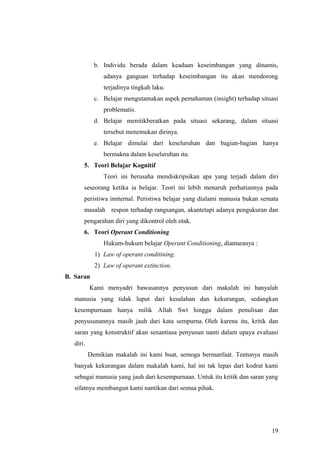 b. Individu berada dalam keadaan keseimbangan yang dinamis,
adanya ganguan terhadap keseimbangan itu akan mendorong
terjadinya tingkah laku.
c. Belajar mengutamakan aspek pemahaman (insight) terhadap situasi
problematis.
d. Belajar menitikberatkan pada situasi sekarang, dalam situasi
tersebut menemukan dirinya.
e. Belajar dimulai dari keseluruhan dan bagian-bagian hanya
bermakna dalam keseluruhan itu.
5. Teori Belajar Kognitif
Teori ini berusaha mendiskripsikan apa yang terjadi dalam diri
seseorang ketika ia belajar. Teori ini lebih menaruh perhatiannya pada
peristiwa innternal. Peristiwa belajar yang dialami manusia bukan semata
masalah respon terhadap rangsangan, akantetapi adanya pengukuran dan
pengarahan diri yang dikontrol oleh otak.
6. Teori Operant Conditioning
Hukum-hukum belajar Operant Conditioning, diantaranya :
1) Law of operant conditining.
2) Law of operant extinction.
B. Saran
Kami menyadri bawasannya penyusun dari makalah ini hanyalah
manusia yang tidak luput dari kesalahan dan kekurangan, sedangkan
kesempurnaan hanya milik Allah Swt hingga dalam penulisan dan
penyusunannya masih jauh dari kata sempurna. Oleh karena itu, kritik dan
saran yang konstruktif akan senantiasa penyusun nanti dalam upaya evaluasi
diri.
Demikian makalah ini kami buat, semoga bermanfaat. Tentunya masih
banyak kekurangan dalam makalah kami, hal ini tak lepas dari kodrat kami
sebagai manusia yang jauh dari kesempurnaan. Untuk itu kritik dan saran yang
sifatnya membangun kami nantikan dari semua pihak.
19
 