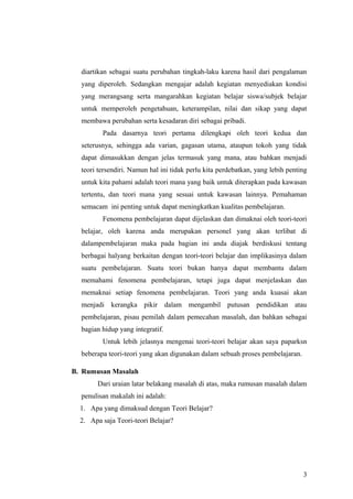diartikan sebagai suatu perubahan tingkah-laku karena hasil dari pengalaman
yang diperoleh. Sedangkan mengajar adalah kegiatan menyediakan kondisi
yang merangsang serta mangarahkan kegiatan belajar siswa/subjek belajar
untuk memperoleh pengetahuan, keterampilan, nilai dan sikap yang dapat
membawa perubahan serta kesadaran diri sebagai pribadi.
Pada dasarnya teori pertama dilengkapi oleh teori kedua dan
seterusnya, sehingga ada varian, gagasan utama, ataupun tokoh yang tidak
dapat dimasukkan dengan jelas termasuk yang mana, atau bahkan menjadi
teori tersendiri. Namun hal ini tidak perlu kita perdebatkan, yang lebih penting
untuk kita pahami adalah teori mana yang baik untuk diterapkan pada kawasan
tertentu, dan teori mana yang sesuai untuk kawasan lainnya. Pemahaman
semacam ini penting untuk dapat meningkatkan kualitas pembelajaran.
Fenomena pembelajaran dapat dijelaskan dan dimaknai oleh teori-teori
belajar, oleh karena anda merupakan personel yang akan terlibat di
dalampembelajaran maka pada bagian ini anda diajak berdiskusi tentang
berbagai halyang berkaitan dengan teori-teori belajar dan implikasinya dalam
suatu pembelajaran. Suatu teori bukan hanya dapat membantu dalam
memahami fenomena pembelajaran, tetapi juga dapat menjelaskan dan
memaknai setiap fenomena pembelajaran. Teori yang anda kuasai akan
menjadi kerangka pikir dalam mengambil putusan pendidikan atau
pembelajaran, pisau pemilah dalam pemecahan masalah, dan bahkan sebagai
bagian hidup yang integratif.
Untuk lebih jelasnya mengenai teori-teori belajar akan saya paparksn
beberapa teori-teori yang akan digunakan dalam sebuah proses pembelajaran.
B. Rumusan Masalah
Dari uraian latar belakang masalah di atas, maka rumusan masalah dalam
penulisan makalah ini adalah:
1. Apa yang dimaksud dengan Teori Belajar?
2. Apa saja Teori-teori Belajar?
3
 
