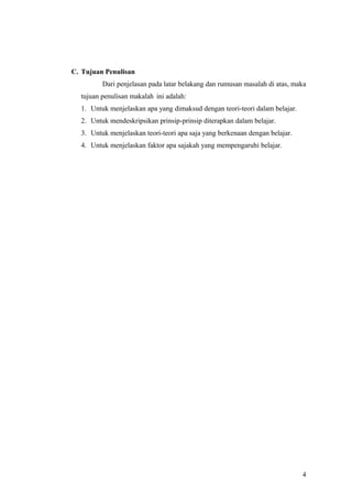 C. Tujuan Penulisan
Dari penjelasan pada latar belakang dan rumusan masalah di atas, maka
tujuan penulisan makalah ini adalah:
1. Untuk menjelaskan apa yang dimaksud dengan teori-teori dalam belajar.
2. Untuk mendeskripsikan prinsip-prinsip diterapkan dalam belajar.
3. Untuk menjelaskan teori-teori apa saja yang berkenaan dengan belajar.
4. Untuk menjelaskan faktor apa sajakah yang mempengaruhi belajar.
4
 