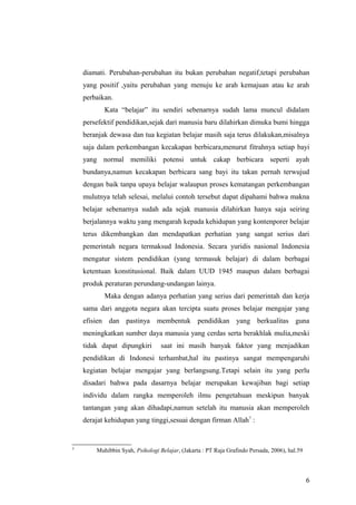 diamati. Perubahan-perubahan itu bukan perubahan negatif,tetapi perubahan
yang positif ,yaitu perubahan yang menuju ke arah kemajuan atau ke arah
perbaikan.
Kata “belajar” itu sendiri sebenarnya sudah lama muncul didalam
persefektif pendidikan,sejak dari manusia baru dilahirkan dimuka bumi hingga
beranjak dewasa dan tua kegiatan belajar masih saja terus dilakukan,misalnya
saja dalam perkembangan kecakapan berbicara,menurut fitrahnya setiap bayi
yang normal memiliki potensi untuk cakap berbicara seperti ayah
bundanya,namun kecakapan berbicara sang bayi itu takan pernah terwujud
dengan baik tanpa upaya belajar walaupun proses kematangan perkembangan
mulutnya telah selesai, melalui contoh tersebut dapat dipahami bahwa makna
belajar sebenarnya sudah ada sejak manusia dilahirkan hanya saja seiring
berjalannya waktu yang mengarah kepada kehidupan yang kontenporer belajar
terus dikembangkan dan mendapatkan perhatian yang sangat serius dari
pemerintah negara termaksud Indonesia. Secara yuridis nasional Indonesia
mengatur sistem pendidikan (yang termasuk belajar) di dalam berbagai
ketentuan konstitusional. Baik dalam UUD 1945 maupun dalam berbagai
produk peraturan perundang-undangan lainya.
Maka dengan adanya perhatian yang serius dari pemerintah dan kerja
sama dari anggota negara akan tercipta suatu proses belajar mengajar yang
efisien dan pastinya membentuk pendidikan yang berkualitas guna
meningkatkan sumber daya manusia yang cerdas serta berakhlak mulia,meski
tidak dapat dipungkiri saat ini masih banyak faktor yang menjadikan
pendidikan di Indonesi terhambat,hal itu pastinya sangat mempengaruhi
kegiatan belajar mengajar yang berlangsung.Tetapi selain itu yang perlu
disadari bahwa pada dasarnya belajar merupakan kewajiban bagi setiap
individu dalam rangka memperoleh ilmu pengetahuan meskipun banyak
tantangan yang akan dihadapi,namun setelah itu manusia akan memperoleh
derajat kehidupan yang tinggi,sesuai dengan firman Allah7
:
7
Muhibbin Syah, Psikologi Belajar, (Jakarta : PT Raja Grafindo Persada, 2006), hal.59
6
 