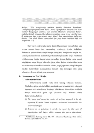 ‫ ا ا‬‫ ا ا‬‫ ا‬‫ ا ا‬‫ ا ا‬‫ ا‬‫ ا‬‫ ا‬‫ ا‬‫ ا ا ا‬‫ ا ا‬‫ ا‬‫ ا ا‬‫ ا‬‫ ا ا‬‫ ا ا‬‫ ا ا‬‫ ا ا ا‬‫ ا‬‫ ا ا‬‫ ا ا‬‫ ا‬‫ ا‬‫ ا ا ا‬‫ ا‬‫ ا‬‫ ا ا‬‫ ا ا‬‫ ا‬‫ ا‬‫ ا ا ا‬‫ ا ا‬‫ ا‬‫ ا ا‬‫ ا ا‬‫ ا‬‫ ا ا‬‫ ا‬‫ ا‬‫ ا ا‬‫ ا ا‬‫ ا‬‫ ا ا‬‫ ا ا‬‫ ا ا‬‫ ا‬‫ ا ا ا‬‫ ا ا‬‫ ا ا‬‫ ا ا ا‬‫ ا‬‫ ا‬‫ ا ا‬‫ ا ا‬‫ ا ا‬‫ ا‬
‫ ا‬‫ ا ا‬‫ ا‬‫ ا ا ا‬‫ ا‬‫ ا‬‫ ا ا‬‫ ا ا‬‫ ا‬‫ ا ا‬‫ ا ا‬‫ ا ا‬‫ ا‬‫ ا‬‫ ا ا ا‬‫ ا‬‫ ا‬‫ ا ا ا‬‫ ا ا‬‫ ا ا ا‬‫ ا‬‫ ا ا ا‬‫ ا ا‬‫ ا ا ا ا‬‫ ا‬‫ ا‬‫ ا ا‬‫ ا ا‬‫ ا ا‬‫ ا‬‫ ا‬‫ ا ا‬‫ ا‬‫ ا ا ا‬‫ ا‬‫ ا ا ا‬‫ ا ا‬‫ ا‬‫ ا ا‬‫ ا‬‫ ا ا ا‬‫ ا ا‬‫ ا ا ا‬‫ ا‬‫ ا‬‫ ا ا‬‫ ا ا ا‬‫ ا‬
‫ ا‬‫ ا ا ا‬‫ ا ا‬‫ ا‬‫ ا ا ا‬‫ ا‬‫ ا‬‫ ا ا ا‬‫ ا ا ا‬‫ ا‬‫ ا‬‫ ا ا‬‫ ا ا‬‫ ا ا‬‫ ا ا‬‫ ا‬‫ ا‬‫ ا ا‬‫ ا‬‫ ا ا‬‫ ا ا‬‫ ا‬‫ ا‬‫ ا ا‬‫ ا‬‫ ا ا ا ا‬‫ ا‬‫ ا ا‬‫ ا ا‬‫ ا‬‫ ا‬‫ ا ا ا‬‫ ا ا‬‫ ا ا‬‫ ا ا‬‫ ا‬‫ ا‬‫ ا ا ا‬‫ ا ا‬‫ ا‬‫ ا ا‬
Artinya: “Hai orang-orang beriman apabila dikatakan kepadamu:
"Berlapang-lapanglah dalam majlis", maka lapangkanlah niscaya Allah akan
memberi kelapangan untukmu. Dan apabila dikatakan: "Berdirilah kamu",
maka berdirilah, niscaya Allah akan meninggikan orang-orang yang beriman
di antaramu dan orang-orang yang diberi ilmu pengetahuan beberapa
derajat. Dan Allah Maha Mengetahui apa yang kamu kerjakan.(QS. Al-
Mujadalah: 11 )
Dari bunyi ayat tersebut dapat diambil kesimpulan bahwa bukan saja
negara namun islam juga memandang pentingnya belajar itu.Belajar
merupakan jendela dunia,dengan belajar orang bisa mengetahui banyak hal.
Dalam persefektif islam makna belajar bukan hanya sekedar upaya perubahan
prilaku,konsep belajar dalam islam merupakan konsep belajar yang sangat
ideal,karena sesuai dengan nilai-nilai ajaran islam. Tujuan belajar dalam islam
bukanlah mencari rezeki di dunia ini semata,tetapi juga untuk sampai kepada
hakikat memperkuat akhlak,artinya mencari atau mencapai ilmu yang
sebenarnya dengan akhlak yang sempurna.
B. Macam-macam Teori Belajar
1. Teori Behaviorisme
Behaviorisme adalah suatu studi tentang kelakuan manusia.
Timbulnya aliran ini disebabkan rasa tidak puas terhadapa teori psikologi
daya dan teori mental state. Sebabnya ialah karena aliran-aliran terdahulu
hanya menekankan pada segi kesadaran saja. Menurut aliran
behaviorisme, bahwa:8
1) The image and memories consist of activites engaged in by the
organism. We wake certain responses, we act and this activities are
knnown as images.
2) Behaviorism in psikology is merely the name for that type of
investigation and theory which assumes that men’s educational,
8
Paul Chapman Publising Slavin, R.E. 1991. Educational Psychology. Third Edition.
Boston: Allyn and Bacon. Hal. 142
7
 