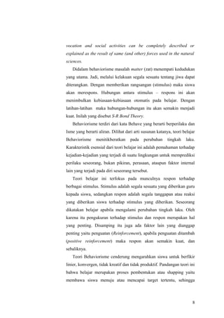vocation and social activities can be completely described or
explained as the result of same (and other) forces used in the natural
sciences.
Didalam behaviorisme masalah matter (zat) menempati kedudukan
yang utama. Jadi, melalui kelakuan segala sesuatu tentang jiwa dapat
diterangkan. Dengan memberikan rangsangan (stimulus) maka siswa
akan merespons. Hubungan antara stimulus – respons ini akan
menimbulkan kebiasaan-kebiasaan otomatis pada belajar. Dengan
latihan-latihan maka hubungan-hubungan itu akan semakin menjadi
kuat. Inilah yang disebut S-R Bond Theory.
Behaviorisme terdiri dari kata Behave yang berarti berperilaku dan
Isme yang berarti aliran. Dilihat dari arti susunan katanya, teori belajar
Behaviorisme menitikberatkan pada perubahan tingkah laku.
Karakteristik esensial dari teori belajar ini adalah pemahaman terhadap
kejadian-kejadian yang terjadi di suatu lingkungan untuk memprediksi
perilaku seseorang, bukan pikiran, perasaan, ataupun faktor internal
lain yang terjadi pada diri seseorang tersebut.
Teori belajar ini terfokus pada munculnya respon terhadap
berbagai stimulus. Stimulus adalah segala sesuatu yang diberikan guru
kepada siswa, sedangkan respon adalah segala tanggapan atau reaksi
yang diberikan siswa terhadap stimulus yang diberikan. Seseorang
dikatakan belajar apabila mengalami perubahan tingkah laku. Oleh
karena itu pengukuran terhadap stimulus dan respon merupakan hal
yang penting. Disamping itu juga ada faktor lain yang dianggap
penting yaitu penguatan (Reinforcement), apabila penguatan ditambah
(positive reinforcement) maka respon akan semakin kuat, dan
sebaliknya.
Teori Behaviorisme cenderung mengarahkan siswa untuk berfikir
linier, konvergen, tidak kreatif dan tidak produktif. Pandangan teori ini
bahwa belajar merupakan proses pembentukan atau shapping yaitu
membawa siswa menuju atau mencapai target tertentu, sehingga
8
 