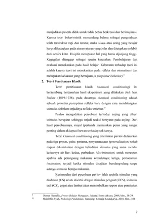 menjadikan peserta didik untuk tidak bebas berkreasi dan berimajinasi.
Karena teori behavioristik memandang bahwa sebagai pengetahuan
telah terstruktur rapi dan teratur, maka siswa atau orang yang belajar
harus dihadapkan pada aturan-aturan yang jelas dan ditetapkan terlebih
dulu secara ketat. Disiplin merupakan hal yang harus dijunjung tinggi.
Kegagalan dianggap sebagai seuatu kesalahan. Pembelajaran dan
evaluasi menekankan pada hasil belajar. Keberatan terhadap teori ini
adalah karena teori ini menekankan pada refleks dan otomatisasi dan
melupakan kelakuan yang bertujuan (a purposive behavior).9
2. Teori Pembiasaan Klasik
Teori pembiasaan klasik (classical conditioning) ini
berkembang berdasarkan hasil eksperimen yang dilakukan oleh Ivan
Pavlov (1849-1936), pada dasarnya classical conditioning adalah
sebuah prosedur penciptaan refleks baru dengan cara mendatangkan
stimulus sebelum terjadinya refleks tersebut.10
Pavlov mengadakan percobaan terhadap anjing yang diberi
stimulus bersyarat sehingga terjadi reaksi bersyarat pada anjing. Dari
hasil percobaannya, sinyal (pertanda memainkan peran yang sangat
penting dalam akdaptasi hewan terhadap sekitarnya.
Teori Classical conditioning yang ditemukan pavlov didasarkan
pada tiga proses, yaitu: pertama, penyamarataan (generalization) sebab
respon dikondisikan dengan kehadiran stimulus yang sama melalui
keluarnya air liur; kedua, perbedaan (discimination) untuk merespon
apabila ada perangsang makanan kemulutnya; ketiga, pemadaman
(extinction) terjadi ketika stimulus disajikan berulang-ulang tanpa
adanya stimulus berupa makanan.
Kesimpulan dari percobaan pavlov ialah apabila stimulus yang
diadakan (CS) selalu disertai dengan stimulus penguat (UCS), stimulus
tadi (CS), cepat atau lambat akan menimbulkan respon atau perubahan
9
Oemar Hamalik, Proses Belajar Mengajar, Jakarta: Bumi Aksara, 2009, hlm., 38-39
10
Muhibbin Syah, Psikologi Pendidikan, Bandung: Remaja Rosdakarya, 2010, hlm., 104
9
 
