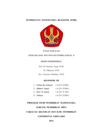 PENDEKATAN MATEMATIKA REALISTIK (PMR)
a.
b.
c.
d.
e.
f.
TUGAS MAKALAH
TEORI BELAJAR DAN INOVASI PEMBELAJARAN II
DOSEN PEMBIMBING
Prof. Dr. Maxinus Jaeng, M.Pd
Dr. Sukayasa, M.Pd
Drs. I Nyoman Murdiana, M.Pd
KELOMPOK XII
1. I Made Rai Adnyana ( A 231 12 039 )
2. Miftahul Jannah ( A 231 12 056 )
3. Dewi Tri Inayah ( A 231 12 150 )
4. Nurbaya ( A 231 12 029 )
PROGRAM STUDI PENDIDIKAN MATEMATIKA
JURUSAN PENDIDIKAN MIPA
FAKULTAS KEGURUAN DAN ILMU PENDIDIKAN
UNIVERSITAS TADULAKO
2014
 