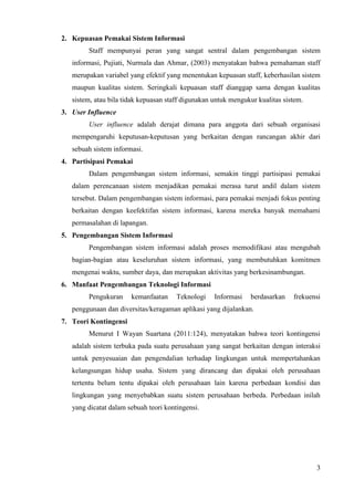 2. Kepuasan Pemakai Sistem Informasi
        Staff mempunyai peran yang sangat sentral dalam pengembangan sistem
   informasi, Pujiati, Nurmala dan Ahmar, (2003) menyatakan bahwa pemahaman staff
   merupakan variabel yang efektif yang menentukan kepuasan staff, keberhasilan sistem
   maupun kualitas sistem. Seringkali kepuasan staff dianggap sama dengan kualitas
   sistem, atau bila tidak kepuasan staff digunakan untuk mengukur kualitas sistem.
3. User Influence
        User influence adalah derajat dimana para anggota dari sebuah organisasi
   mempengaruhi keputusan-keputusan yang berkaitan dengan rancangan akhir dari
   sebuah sistem informasi.
4. Partisipasi Pemakai
        Dalam pengembangan sistem informasi, semakin tinggi partisipasi pemakai
   dalam perencanaan sistem menjadikan pemakai merasa turut andil dalam sistem
   tersebut. Dalam pengembangan sistem informasi, para pemakai menjadi fokus penting
   berkaitan dengan keefektifan sistem informasi, karena mereka banyak memahami
   permasalahan di lapangan.
5. Pengembangan Sistem Informasi
        Pengembangan sistem informasi adalah proses memodifikasi atau mengubah
   bagian-bagian atau keseluruhan sistem informasi, yang membutuhkan komitmen
   mengenai waktu, sumber daya, dan merupakan aktivitas yang berkesinambungan.
6. Manfaat Pengembangan Teknologi Informasi
        Pengukuran     kemanfaatan     Teknologi    Informasi   berdasarkan    frekuensi
   penggunaan dan diversitas/keragaman aplikasi yang dijalankan.
7. Teori Kontingensi
        Menurut I Wayan Suartana (2011:124), menyatakan bahwa teori kontingensi
   adalah sistem terbuka pada suatu perusahaan yang sangat berkaitan dengan interaksi
   untuk penyesuaian dan pengendalian terhadap lingkungan untuk mempertahankan
   kelangsungan hidup usaha. Sistem yang dirancang dan dipakai oleh perusahaan
   tertentu belum tentu dipakai oleh perusahaan lain karena perbedaan kondisi dan
   lingkungan yang menyebabkan suatu sistem perusahaan berbeda. Perbedaan inilah
   yang dicatat dalam sebuah teori kontingensi.




                                                                                      3
 