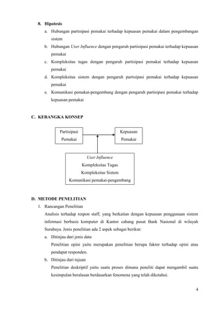 8. Hipotesis
     a. Hubungan partisipasi pemakai terhadap kepuasan pemakai dalam pengembangan
        sistem
     b. Hubungan User Influence dengan pengaruh partisipasi pemakai terhadap kepuasan
        pemakai
     c. Kompleksitas tugas dengan pengaruh partisipasi pemakai terhadap kepuasan
        pemakai
     d. Kompleksitas sistem dengan pengaruh partisipasi pemakai terhadap kepuasan
        pemakai
     e. Komunikasi pemakai-pengembang dengan pengaruh partisipasi pemakai terhadap
        kepuasan pemakai


C. KERANGKA KONSEP


             Partisipasi                         Kepuasan
              Pemakai                            Pemakai



                               User Influence
                           Kompleksitas Tugas
                           Kompleksitas Sistem
                   Komunikasi pemakai-pengembang



D. METODE PENELITIAN
  1. Rancangan Penelitian
     Analisis terhadap respon staff, yang berkaitan dengan kepuasan penggunaan sistem
     informasi berbasis komputer di Kantor cabang pusat Bank Nasional di wilayah
     Surabaya. Jenis penelitian ada 2 aspek sebagai berikut:
     a. Ditinjau dari jenis data
        Penelitian opini yaitu merupakan penelitian berupa faktor terhadap opini atau
        pendapat responden.
     b. Ditinjau dari tujuan
        Penelitian deskriptif yaitu suatu proses dimana peneliti dapat mengambil suatu
        kesimpulan beralasan berdasarkan fenomena yang telah diketahui.


                                                                                    4
 