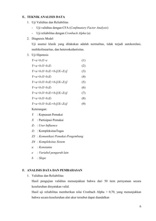 E. TEKNIK ANALISIS DATA
  1. Uji Validitas dan Reliabilitas
     -   Uji validitas dengan CFA (Confimatory Factor Analysis)
     -   Uji reliabilitas dengan Cronbach Alpha (a)
  2. Diagnosis Model
     Uji asumsi klasik yang dilakukan adalah normalitas, tidak terjadi autokorelasi,
     multikolinearitas, dan heteroskedastisitas.
  3. Uji Hipotesis
     Y=a+b1X+e                               (1)
     Y=a+b1X+b2Z1                            (2)
     Y=a+b1X+b2Z1+b3[(X1-Z1)]                (3)
     Y=a+b1X+b2Z2                            (4)
     Y=a+b1X+b2Z2+b3[(X1-Z2)]                (5)
     Y=a+b1X+b2Z3                            (6)
     Y=a+b1X+b2Z3+b3[(X1-Z3)]                (7)
     Y=a+b1X+b2Z4                            (8)
     Y=a+b1X+b2Z4+b3[(X1-Z4)]                (9)
     Keterangan:
     Y    : Kepuasan Pemakai
     X    : Partisipasi Pemakai
     Z1 : User Influence
     Z2 : KompleksitasTugas
     Z3 : Komunikasi Pemakai-Pengembang
     Z4 : Kompleksitas Sistem
     a    : Konstanta
     e    : Variabel pengaruh lain
     b    : Slope


F. ANALISIS DATA DAN PEMBAHASAN
  1. Validitas dan Reliabilitas
     Hasil pengujian validitas menunjukkan bahwa dari 50 item pernyataan secara
     keseluruhan dinyatakan valid.
     Hasil uji reliabilitas memberikan nilai Cronbach Alpha > 0,70, yang menunjukkan
     bahwa secara keseluruhan alat ukur tersebut dapat diandalkan

                                                                                  6
 
