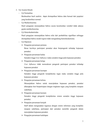 2. Uji Asumsi Klasik
   -   Uji Normalitas
       Berdasarkan hasil analisis dapat disimpulkan bahwa data berasal dari populasi
       yang berdistribusi normal.
   -   Uji Mulikolinieritas
       Hasil pengujian menunjukkan bahwa secara keseluruhan variabel tidak adanya
       gejala multikolinieritas.
   -   Uji Heterokedastisidas
       Hasil pengujian menunjukkan bahwa nilai dari probabilitas signifikan sehingga
       disimpulkan bahwa model regresi tidak mengandung heterokedastisitas.
   -   Uji Hipotesis
       ? Pengujian persamaan pertama
          Besar kecilnya partisipasi pemakai akan berpengaruh terhadap kepuasan
          pemakai.
       ? Pengujian persamaan kedua
          Semakin tinggi User Influence maka semakin tinggi pula kepuasan pemakai.
       ? Pengujian persamaan ketiga
          User Influence tidak memoderasi pengaruh partisipasi pemakai terhadap
          kepuasan pemakai
       ? Pengujian persamaan keempat
          Semakin tinggi pengaruh kompleksitas tugas maka semakin tinggi pula
          kepuasan pemakai
       ? Pengujian persamaan kelima
          Menunjukkan bahwa untuk menciptakan kepuasan pemakai, pemakai
          diharapkan ikut berpartisipasi dengan tingkatan tugas yang kompleks maupun
          sederhana.
       ? Pengujian persamaan keenam
          Semakin tinggi pengaruh kompleksitas sistem semakin tinggi kepuasan
          pemakai.
       ? Pengujian persamaan ketujuh
          Staff dalam mengerjakan tugasnya dengan sistem informasi yang kompleks
          maupun sederhana, partisipasi dari pemakai memiliki pengaruh dalam
          menciptakan kepuasan pemakai.
       ? Pengujian persamaan kedelapan


                                                                                     7
 