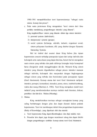 1980-1981 mempublikasikan teori keperawatannya “sebagai suatu 
sistem, konsep dan proses”. 
c. Pada suatu pertemuan King mengatakan “teori sistem dari ilmu 
perilaku mendukung pengembangan interaksi yang dinamis”. 
King megidentifikasi sistem yang dinamis dalam tiga sistem interaksi: 
1) personal systems (individuals). 
2) interpersonal systems (groups). 
3) social systems (keluarga, sekolah, industri, organisasi sosial, 
sistem pelayanan kesehatan, dll) yang disebut dengan Dynamic 
Interacting Systems. 
Hal ini timbul dari asumsi dasar King bahwa jika tujuan 
keperawatan concern terhadap pencapaian tujuan dari setiap individu dan 
kelompok serta suatu alasan yang dapat diterima, berarti hal ini merupakan 
suatu sistem yang terbuka dan pada akhirnya kerangka kerja konseptual 
harus diorganisir untuk menggabungkan ide- ide. Menurut King sistem 
interaksi yang dinamis digambarkan sebagai proses interaksi manusia 
sebagai individu, kelompok dan masyarakat dengan lingkungannya 
sebagai sistem yang terbuka dan berorientasi pada pencapaian tujuan 
(Goal Attainment). Konsep utama dari teori Goal Attainment meliputi: 
interaksi, persepsi, komunikasi, transaksi, peran, stress, tumbuh kembang, 
waktu dan ruang (Marriner,A. 1986). Teori King merupakan model teori 
induktif yang memformulasikan teorinya melalui studi leteratur, diskusi, 
penelitian dan lain-lain. Makna (Meaning). 
8 
2. Makna 
King mendefenisikan teorinya sebagai serangkaian konsep yang 
saling berhubungan dengan jelas dan dapat diamati dalam praktek 
keperawatan. Teori ini membangun tubuh ilmu pengetahuan keperawatan 
(Body of Knowledge), yang diperkuat oleh dua metode: 
a. Teori keperawatan King dapat dikembangkan dan diuji melalui riset. 
b. Prosedur lain dapat juga dengan menelusuri ulang dan dapat diteliti 
dengan pengembangan sembilan konsep utama teori Goal Attainment. 
 