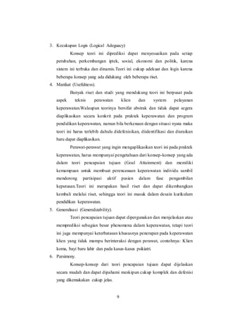 3. Kecukupan Logis (Logical Adeguacy) 
Konsep teori ini diprediksi dapat menyesuaikan pada setiap 
perubahan, perkembangan iptek, sosial, ekonomi dan politik, karena 
sistem ini terbuka dan dinamis.Teori ini cukup adekuat dan logis karena 
beberapa konsep yang ada didukung oleh beberapa riset. 
9 
4. Manfaat (Usefulness). 
Banyak riset dan studi yang mendukung teori ini berpusat pada 
aspek teknis perawatan klien dan system pelayanan 
keperawatan.Walaupun teorinya bersifat abstrak dan tidak dapat segera 
diaplikasikan secara konkrit pada praktek keperawatan dan program 
pendidikan keperawatan, namun bila berkenaan dengan situasi nyata maka 
teori ini harus terlebih dahulu didefenisikan, diidentifikasi dan diuraikan 
baru dapat diaplikasikan. 
Perawat-perawat yang ingin mengaplikasikan teori ini pada praktek 
keperawatan, harus mempunyai pengetahuan dari konsep-konsep yang ada 
dalam teori pencapaian tujuan (Goal Attainment) dan memiliki 
kemampuan untuk membuat perencanaan keperawatan individu sambil 
mendorong partisipasi aktif pasien dalam fase pengambilan 
keputusan.Teori ini merupakan hasil riset dan dapat dikembangkan 
kembali melalui riset, sehingga teori ini masuk dalam desain kurikulum 
pendidikan keperawatan. 
5. Generalisasi (Generalizability). 
Teori pencapaian tujuan dapat dipergunakan dan menjelaskan atau 
memprediksi sebagian besar phenomena dalam keperawatan, tetapi teori 
ini juga mempunyai keterbatasan khususnya penerapan pada keperawatan 
klien yang tidak mampu berinteraksi dengan perawat, contohnya: Klien 
koma, bayi baru lahir dan pada kasus-kasus psikiatri. 
6. Parsimony. 
Konsep-konsep dari teori pencapaian tujuan dapat dijelaskan 
secara mudah dan dapat dipahami meskipun cukup komplek dan defenisi 
yang dikemukakan cukup jelas. 
 