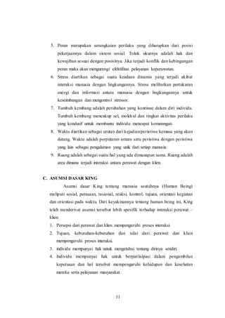 5. Peran merupakan serangkaian perilaku yang diharapkan dari posisi 
pekerjaannya dalam sistem sosial. Tolok ukurnya adalah hak dan 
kewajiban sesuai dengan posisinya. Jika terjadi konflik dan kebingungan 
peran maka akan mengurangi efektifitas pelayanan keperawatan. 
6. Stress diartikan sebagai suatu keadaan dinamis yang terjadi akibat 
interaksi manusia dengan lingkungannya. Stress melibatkan pertukaran 
energi dan informasi antara manusia dengan lingkungannya untuk 
keseimbangan dan mengontrol stressor. 
7. Tumbuh kembang adalah perubahan yang kontinue dalam diri individu. 
Tumbuh kembang mencakup sel, molekul dan tingkat aktivitas perilaku 
yang kondusif untuk membantu individu mencapai kematangan. 
8. Waktu diartikan sebagai urutan dari kejadian/peristiwa kemasa yang akan 
datang. Waktu adalah perputaran antara satu peristiwa dengan peristiwa 
yang lain sebagai pengalaman yang unik dari setiap manusia. 
9. Ruang adalah sebagai suatu hal yang ada dimanapun sama. Ruang adalah 
area dimana terjadi interaksi antara perawat dengan klien. 
11 
C. ASUMSI DASAR KING 
Asumsi dasar King tentang manusia seutuhnya (Human Being) 
meliputi sosial, perasaan, rasional, reaksi, kontrol, tujuan, orientasi kegiatan 
dan orientasi pada waktu. Dari keyakinannya tentang human being ini, King 
telah menderivat asumsi tersebut lebih spesifik terhadap interaksi perawat – 
klien: 
1. Persepsi dari perawat dan klien mempengaruhi proses interaksi. 
2. Tujuan, kebutuhan-kebutuhan dan nilai dari perawat dan klien 
mempengaruhi proses interaksi. 
3. individu mempunyai hak untuk mengetahui tentang dirinya sendiri. 
4. Individu mempunyai hak untuk berpartisipasi dalam pengambilan 
keputusan dan hal tersebut mempengaruhi kehidupan dan kesehatan 
mereka serta pelayanan masyarakat. 
 