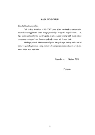 KATA PENGANTAR 
ii 
Bismillahhirahmanirrohim. 
Puji syukur kehadirat Allah SWT yang telah memberikan rahmat dan 
kesehatan sehingga kami dapat mengerjakan tugas Pengantar Keperawatan 1. Tak 
lupa kami ucapkan terima kasih kepada dosen pengampu yang telah memberikan 
pengarahan sehingaa kami dapat menyelesaikn tugas ini dengan baik. 
Akhirnya penulis memohon taufiq dan hidayah-Nya semoga makalah ini 
dapat berguna bagi semua orang, namun kekurangan pasti ada,untuk itu kritik dan 
saran sangat saya harapkan. 
Purwokerto, Oktober 2014 
Penyusun 
 