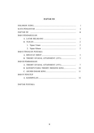 DAFTAR ISI 
HALAMAN JUDUL ........................................................................................ i 
KATA PENGANTAR ..................................................................................... ii 
DAFTAR ISI ................................................................................................ iii 
BAB I PENDAHULUAN 
A. LATAR BELAKANG ................................................................... 1 
B. TUJUAN ......................................................................................... 2 
1. Tujuan Umum ........................................................................ 2 
2. Tujuan Khusus ........................................................................ 2 
iii 
BAB II TINJAUAN PUSTAKA 
A. RIWAYAT HIDUP ........................................................................ 3 
B. THEORY OF GOAL ATTAINMENT (1971) ............................... 3 
BAB III PEMBAHASAN 
A. THEORY OF GOAL ATTAINMENT (1971) ............................... 7 
B. KONSEP UTAMA THEORY IMOGENE KING ......................... 10 
C. ASUMSI DASAR KING ............................................................... 11 
BAB IV PENUTUP 
A. KESIMPULAN ............................................................................... 14 
DAFTAR PUSTAKA 
 