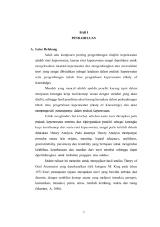 BAB I 
PENDAHULUAN 
1 
A. Latar Belakang 
Salah satu komponen penting pengembangan disiplin keperawatan 
adalah riset keperawatan, karena riset keperawatan sangat diperlukan untuk 
menyelesaikan masalah keperawatan dan mengembangkan atau menvalidasi 
teori yang sangat dibutuhkan sebagai landasan dalam praktek keperawatan 
serta pengembangan tubuh ilmu pengetahuan keperawatan (Body of 
Knowledge). 
Masalah yang muncul adalah apabila peneliti kurang tepat dalam 
menyusun kerangka kerja teori/konsep sesuai dengan variabel yang akan 
diteliti, sehingga hasil penelitian akan kurang bermakna dalam perkembangan 
tubuh ilmu pengetahuan keperawatan (Body of Knowledge) dan akan 
mempengaruhi penerapannya dalam praktek keperawatan. 
Untuk menghindari hal tersebut, sebelum suatu teori diterapkan pada 
praktek keperawatan tertentu dan dipergunakan peneliti sebagai kerangka 
kerja teori/konsep dari suatu riset keperawatan, sangat perlu terlebih dahulu 
dilakukan Theory Analysis. Pada dasarnya Theory Analysis mempunyai 
prosedur antara lain origins, meaning, logical adequacy, usefulness, 
generalizability, parsimony dan testability yang bertujuan untuk mengetahui 
kelebihan, keterbatasan dan manfaat dari teori tersebut sehingga dapat 
dipertimbangkan untuk tambahan pengujian atau validasi. 
Dalam tulisan ini mencoba untuk menyajikan hasil analisa Theory of 
Goal Attainment yang diperkenalkan oleh Imogene M. King pada tahun 
1971.Teori pencapaian tujuan merupakan teori yang bersifat terbuka dan 
dinamis, dengan sembilan konsep utama yang meliputi interaksi, persepsi, 
komunikasi, transaksi, peran, stress, tumbuh kembang, waktu dan ruang 
(Marriner, A. 1986). 
 