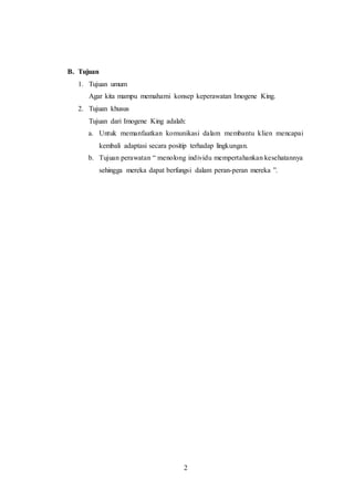 2 
B. Tujuan 
1. Tujuan umum 
Agar kita mampu memahami konsep keperawatan Imogene King. 
2. Tujuan khusus 
Tujuan dari Imogene King adalah: 
a. Untuk memanfaatkan komunikasi dalam membantu klien mencapai 
kembali adaptasi secara positip terhadap lingkungan. 
b. Tujuan perawatan “ menolong individu mempertahankan kesehatannya 
sehingga mereka dapat berfungsi dalam peran-peran mereka ”. 
 