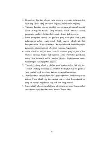 3. Komunikasi diartikan sebagai suatu proses penyampaian informasi dari 
seseorang kepada orang lain secara langsung maupun tidak langsung. 
4. Transaksi diartikan sebagai interaksi yang mempunyai maksud tertentu 
dalam pencapaian tujuan. Yang termasuk dalam transaksi adalah 
pengamatan perilaku dari interaksi manusia dengan lingkungannya. 
5. Peran merupakan serangkaian perilaku yang diharapkan dari posisi 
pekerjaannya dalam sistem sosial. Tolok ukurnya adalah hak dan 
kewajiban sesuai dengan posisinya. Jika terjadi konflik dan kebingungan 
peran maka akan mengurangi efektifitas pelayanan keperawatan. 
6. Stress diartikan sebagai suatu keadaan dinamis yang terjadi akibat 
interaksi manusia dengan lingkungannya. Stress melibatkan pertukaran 
energi dan informasi antara manusia dengan lingkungannya untuk 
keseimbangan dan mengontrol stressor. 
7. Tumbuh kembang adalah perubahan yang kontinue dalam diri individu. 
Tumbuh kembang mencakup sel, molekul dan tingkat aktivitas perilak u 
yang kondusif untuk membantu individu mencapai kematangan. 
8. Waktu diartikan sebagai urutan dari kejadian/peristiwa kemasa yang akan 
datang. Waktu adalah perputaran antara satu peristiwa dengan peristiwa 
yang lain sebagai pengalaman yang unik dari setiap manusia. 
9. Ruang adalah sebagai suatu hal yang ada dimanapun sama. Ruang adalah 
area dimana terjadi interaksi antara perawat dengan klien. 
6 
 