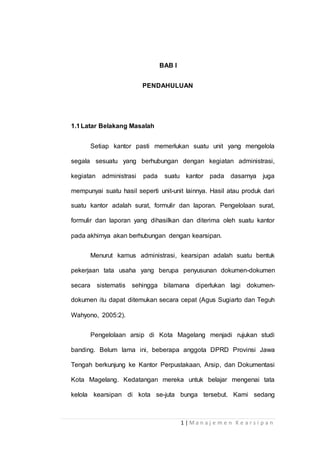 1 | M a n a j e m e n K e a r s i p a n
BAB I
PENDAHULUAN
1.1Latar Belakang Masalah
Setiap kantor pasti memerlukan suatu unit yang mengelola
segala sesuatu yang berhubungan dengan kegiatan administrasi,
kegiatan administrasi pada suatu kantor pada dasarnya juga
mempunyai suatu hasil seperti unit-unit lainnya. Hasil atau produk dari
suatu kantor adalah surat, formulir dan laporan. Pengelolaan surat,
formulir dan laporan yang dihasilkan dan diterima oleh suatu kantor
pada akhirnya akan berhubungan dengan kearsipan.
Menurut kamus administrasi, kearsipan adalah suatu bentuk
pekerjaan tata usaha yang berupa penyusunan dokumen-dokumen
secara sistematis sehingga bilamana diperlukan lagi dokumen-
dokumen itu dapat ditemukan secara cepat (Agus Sugiarto dan Teguh
Wahyono, 2005:2).
Pengelolaan arsip di Kota Magelang menjadi rujukan studi
banding. Belum lama ini, beberapa anggota DPRD Provinsi Jawa
Tengah berkunjung ke Kantor Perpustakaan, Arsip, dan Dokumentasi
Kota Magelang. Kedatangan mereka untuk belajar mengenai tata
kelola kearsipan di kota se-juta bunga tersebut. Kami sedang
 