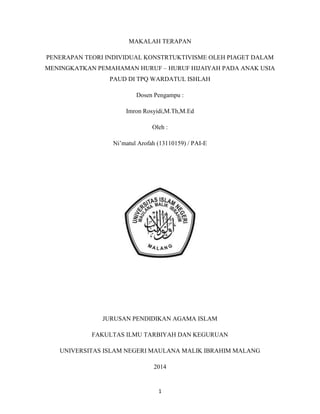 1
MAKALAH TERAPAN
PENERAPAN TEORI INDIVIDUAL KONSTRTUKTIVISME OLEH PIAGET DALAM
MENINGKATKAN PEMAHAMAN HURUF – HURUF HIJAIYAH PADA ANAK USIA
PAUD DI TPQ WARDATUL ISHLAH
Dosen Pengampu :
Imron Rosyidi,M.Th,M.Ed
Oleh :
Ni‟matul Arofah (13110159) / PAI-E
JURUSAN PENDIDIKAN AGAMA ISLAM
FAKULTAS ILMU TARBIYAH DAN KEGURUAN
UNIVERSITAS ISLAM NEGERI MAULANA MALIK IBRAHIM MALANG
2014
 