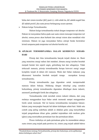 MAKALAH FISIKA LINGKUNGAN
POLTEKKES KEMENKES YOGYAKARTA
Jl. Tatabumi No. 3, Banyuraden, Gamping, Sleman, Yogyakarta 55293
“Pendeskribsian tentang Termodinamika, prinsip dan hukumnya, serta aplikasinya
dalam kehidupan sehari-hari” 10
bebas dari sistem tersebut pasti (-). oleh sebab itu, adalah negatif dan
adalah positif, jika suatu proses berlangsung secara spontan.
Hukum ketiga Termodinamika
Hukum ketiga termodinamika terkait dengan temperatur nol absolut.
Hukum ini menyatakan bahwa pada saat suatu sistem mencapai temperatur nol
absolut, semua proses akan berhenti dan entropi sistem akan mendekati nilai
minimum. Hukum ini juga menyatakan bahwa entropi benda berstruktur
kristal sempurna pada temperatur nol absolut bernilai nol.
D. APLIKASI TERMODINAMIKA DALAM KEHIDUPAN SEHARI-
HARI
Prinsip dari ilmu termodinamika banyak terjadi dialam ini. Bumi
yang menerima energi radiasi dari matahari, dimana energi tersebut berubah
menjadi bentuk lain seperti angin, gelombang laut dan sebagainya. Tidak
terkecuali manusia, prinsip termodinamika berupa konversi energi sangat
kompleks terjadi di dalam diri manusia. Mulai dari bahan makanan yang
dikonsumsi kemudian berubah menjadi tenaga merupakan konsep
termodinamika.
Prinsip termodinamika juga digunakan untuk mempermudah
manusia dalam bekerja. Didukung dengan teknologi yang semakin
berkembang, prinsip termodinamika digunakan dibarbagai dunia industri,
automotif, pembangkit listrik dan sebagainya.
Termodinamika telah merubah sistem industri didunia, dari yang
mulanya menggunakan kayu bakar untuk memasak sampai menggunakan
listrik untuk memasak. Hal ini karena termodinamika merupakan hukum-
hukum yang menyangkut banyak hal dalam kehidupan sehari-hari. Salah satu
contoh yang paling sederhana adalah es didalam gelas yang menyebabkan
terjadi pengembunan diluar gelas, padahal terpisahkan oleh medium gelas
(glass) yang memisahkan permukaan luar dan permukaan dalam.
Proses timbulnya air pada permukaan gelas itu menandakan adanya
suatu sistem yang terjadi pada perstiwa ini, sistem yang terjadi adalah bahwa
 