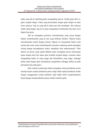 MAKALAH FISIKA LINGKUNGAN
POLTEKKES KEMENKES YOGYAKARTA
Jl. Tatabumi No. 3, Banyuraden, Gamping, Sleman, Yogyakarta 55293
“Pendeskribsian tentang Termodinamika, prinsip dan hukumnya, serta aplikasinya
dalam kehidupan sehari-hari” 11
udara yang ada di sekeliling gelas mengandung uap air. Ketika gelas diisi es,
gelas menjadi dingin. Udara yang bersentuhan dengan gelas dingin ini akan
turun suhunya. Uap air yang ada di udara pun ikut mendingin. Jika suhunya
sudah cukup dingin, uap air ini akan mengembun membentuk tetes-tetes air di
bagian luar gelas.
Hal ini merupakan peristiwa termodinamika yang sesuai dengan
hukum termodinamika yang ke dua yang berbunyi Berikut “Hukum kedua
termodinamika terkait dengan entropi. Hukum ini menyatakan bahwa total
entropi dari suatu sistem termodinamika terisolasi cenderung untuk meningkat
seiring dengan meningkatnya waktu, mendekati nilai maksimumnya”. Dari
hukum ini proses yang terjadi didalam gelas merupakan proses penyerapan
panas dengan kata lain udara akan berubah menjadi dingin, sementar udara
mengandung kadar air yang tinggi pda kelembaban yang tinggi, sehingga
ketika udara dingin akan membuatnya mengembun sehingga timbul air pada
permukaan luar pada gelas..
Dari contoh es pada gelas diatas merupakan sistem pertukaran secara
tertutup karena terjadi pertukaran panas tetapi tidak terjadi pertukaran benda
dengan menggunakan media pembatas rigid (tidak boleh mempertukarkan
kerja) dengan mempertukarkan panas melalui medium gelas.
 