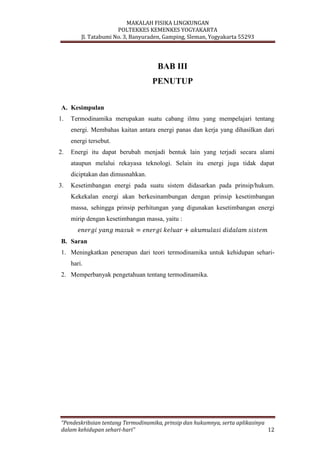 MAKALAH FISIKA LINGKUNGAN
POLTEKKES KEMENKES YOGYAKARTA
Jl. Tatabumi No. 3, Banyuraden, Gamping, Sleman, Yogyakarta 55293
“Pendeskribsian tentang Termodinamika, prinsip dan hukumnya, serta aplikasinya
dalam kehidupan sehari-hari” 12
BAB III
PENUTUP
A. Kesimpulan
1. Termodinamika merupakan suatu cabang ilmu yang mempelajari tentang
energi. Membahas kaitan antara energi panas dan kerja yang dihasilkan dari
energi tersebut.
2. Energi itu dapat berubah menjadi bentuk lain yang terjadi secara alami
ataupun melalui rekayasa teknologi. Selain itu energi juga tidak dapat
diciptakan dan dimusnahkan.
3. Kesetimbangan energi pada suatu sistem didasarkan pada prinsip/hukum.
Kekekalan energi akan berkesinambungan dengan prinsip kesetimbangan
massa, sehingga prinsip perhitungan yang digunakan kesetimbangan energi
mirip dengan kesetimbangan massa, yaitu :
B. Saran
1. Meningkatkan penerapan dari teori termodinamika untuk kehidupan sehari-
hari.
2. Memperbanyak pengetahuan tentang termodinamika.
 