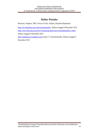 MAKALAH FISIKA LINGKUNGAN
POLTEKKES KEMENKES YOGYAKARTA
Jl. Tatabumi No. 3, Banyuraden, Gamping, Sleman, Yogyakarta 55293
“Pendeskribsian tentang Termodinamika, prinsip dan hukumnya, serta aplikasinya
dalam kehidupan sehari-hari” 13
Daftar Pustaka
Bresnick, Stephen. 2002. Intisari Fisika. Jakarta. Penerbit Hipokrates
http://id.wikipedia.org/wiki/termodinamika diakses tanggal 8 Desember 2012
http://www.file-edu.com/2011/10/prinsip-dasar-teori-termodinamika-1.html
diakses tanggal 8 Desember 2012
http://atophysics.wordpress.com materi 17 termodinamika diakses tanggal 8
Desember 2012
 