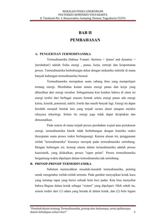 MAKALAH FISIKA LINGKUNGAN
POLTEKKES KEMENKES YOGYAKARTA
Jl. Tatabumi No. 3, Banyuraden, Gamping, Sleman, Yogyakarta 55293
“Pendeskribsian tentang Termodinamika, prinsip dan hukumnya, serta aplikasinya
dalam kehidupan sehari-hari” 3
BAB II
PEMBAHASAN
A. PENGERTIAN TERMODINAMIKA
Termodinamika (bahasa Yunani: thermos = 'panas' and dynamic =
'perubahan') adalah fisika energi , panas, kerja, entropi dan kespontanan
proses. Termodinamika berhubungan dekat dengan mekanika statistik di mana
banyak hubungan termodinamika berasal.
Termodinamika merupakan suatu cabang ilmu yang mempelajari
tentang energi. Membahas kaitan antara energi panas dan kerja yang
dihasilkan dari energi tersebut. Sebagaimana kita ketahui bahwa di alam ini
energi terdiri dari berbagai macam bentuk selain energi panas ada energi
kimia, kinetik, potensial, nuklir, listrik dan masih banyak lagi. Energi itu dapat
berubah menjadi bentuk lain yang terjadi secara alami ataupun melalui
rekayasa teknologi. Selain itu energi juga tidak dapat diciptakan dan
dimusnahkan.
Pada sistem di mana terjadi proses perubahan wujud atau pertukaran
energi, termodinamika klasik tidak berhubungan dengan kinetika reaksi
(kecepatan suatu proses reaksi berlangsung). Karena alasan ini, penggunaan
istilah "termodinamika" biasanya merujuk pada termodinamika setimbang.
Dengan hubungan ini, konsep utama dalam termodinamika adalah proses
kuasistatik, yang diidealkan, proses "super pelan". Proses termodinamika
bergantung-waktu dipelajari dalam termodinamika tak-setimbang.
B. PRINSIP-PRINSIP TERMODINAMIKA
Sebelum memecahkan masalah-masalah termodinamika, penting
untuk mengetahui istilah-istilah tertentu. Pada gambar menyajikan kotak kaca
yang tertutup rapat yang berisi sebuah bola besi padat. Kita bisa menyebut
bahwa Bagian dalam kotak sebagai “sistem” yang dipelajari. Oleh sebab itu,
sistem terdiri dari (1) udara yang berada di dalam kotak, dan (2) bola logam
 