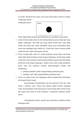 MAKALAH FISIKA LINGKUNGAN
POLTEKKES KEMENKES YOGYAKARTA
Jl. Tatabumi No. 3, Banyuraden, Gamping, Sleman, Yogyakarta 55293
“Pendeskribsian tentang Termodinamika, prinsip dan hukumnya, serta aplikasinya
dalam kehidupan sehari-hari” 4
itu sendiri. Daerah di luar sistem, atau di luar kotak dalam contoh ini, disebut
“lingkungan sekitar”.
Lingkungan sekitar
Sistem dapat dibagi menjadi tiga berdasarkan jenis pertukaran yang terjadi:
1. sistem terisolasi pada sistem ini tak terjadi pertukaran panas, benda atau kerja
dengan lingkungan. Jika tidak ada energi dalam bentuk kalor yang dapat
masuk atau keluar dari sistem, perubahan energi secara keseluruhan dalam
sistem dan kandungan kalor adalah nol. Contoh dari sistem terisolasi adalah
wadah terisolasi, seperti tabung gas terisolasi.
2. Sistem tertutup pada sistem ini terjadi pertukaran energi (panas dan kerja)
tetapi tidak terjadi pertukaran benda dengan lingkungan. Rumah hijau adalah
contoh dari sistem tertutup di mana terjadi pertukaran panas tetapi tidak terjadi
pertukaran kerja dengan lingkungan. Apakah suatu sistem terjadi pertukaran
panas, kerja atau keduanya biasanya dipertimbangkan sebagai sifat
pembatasnya:
 pembatas adiabatik: tidak memperbolehkan pertukaran panas.
 pembatas rigid: tidak memperbolehkan pertukaran kerja.
3. Sistem ini terbuka sistem dan lingkungan sekitar menjadi bebas berinteraksi
dan berganti bentuk energi.
Kesetimbangan termodinamika ada jika parameter fisik dari suatu
sistem ( misalnya: suhu, volume dan tekanan) adalah konstan sepanjang
waktu. Kesetimbangan termal ada jika dua sistem berada dalam kontak termal
dan terjadi aliran kalor di antara keduanya ( temperature keduanya adalah
sama ).
Termodinamika dibagi menjadi tiga berdasarkan perubahan dalam
kandungan kalor:
sistem
 