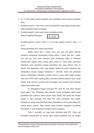MAKALAH FISIKA LINGKUNGAN
POLTEKKES KEMENKES YOGYAKARTA
Jl. Tatabumi No. 3, Banyuraden, Gamping, Sleman, Yogyakarta 55293
“Pendeskribsian tentang Termodinamika, prinsip dan hukumnya, serta aplikasinya
dalam kehidupan sehari-hari” 5
1. Q = 0 Jika tidak terjadi perubahan atau perubahan bersih dalam perubahan
kalor.
2. Q adalah positif (+) Jika suatu sistem memperoleh energi dalam bentuk kalor,
maka kandungan kalor meningkat.
3. Q adalah negatif (-) jika suatu sistem melepaskan kalor.
Maka di dapatlah hubungan :
Q adalah positif (+) jika T akhir T awal dan negatif (-) jika T akhir T
awal.
Prinsip perubahan fase wujud suatu benda:
Benda terdiri dari 3 wujud yaitu; cair, gas, dan padat. Banyak
substansi mempunyai kemampuan berada dalam 3 status atau fase : padat,
cair, dan gas. Fase suatu substansi pada sembarang waktu (t) berkaitan
semata-mata dengan status energi pada waktu itu. Pada suatu percobaan
dilakukan suatu penelitian tentang perubahan fase yang dialami oleh air
(H₂O), saat dipanaskan. H₂O yang dipakai adalah air murni (distilasi) dan
ditempatkan disuatu ruangan bertekanan 1 atmosfer. Suatu alat pembakar
Bunsen ditempatkan dibawah es balok seberat 5 gram (H₂O padat) dengan
suhu awal -20⁰C (titik A pada grafik). saat kalor dialirkan pada es batu, energi
kinetik acak rata-rata molekul H₂O meningkat, dan molekul H₂O bergerak
makin lama makin cepat.
Es dihangatkan hingga mencapai 0⁰C (titik B), titik lebur tekanan
murni pada 1 atm. Walaupun suhu seluruh es batu meningkat, tidak terjadi
perubahan fase (yakni,es tidak mencair sama sekali), baru pada saat seluruh
bagian es batu mencapai titik lebur 0⁰C maka perubahan fase terjadi.
Selanjutnya, energi yang diberikan hanya melelehkan es batu tanpa adanya
selama proses mencair. Baru setelah setiap molekul mengalami perubahan
fase (padat cair) temperature kembali mulai meningkat.
Titik C mewakili air yang baru terbentuk pada 0⁰C. Panas api
kemudian memanaskan air namun tidak terjadi perubahan fase air sampai
Q= mc T
 