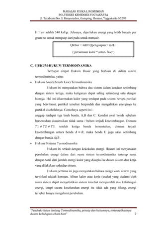MAKALAH FISIKA LINGKUNGAN
POLTEKKES KEMENKES YOGYAKARTA
Jl. Tatabumi No. 3, Banyuraden, Gamping, Sleman, Yogyakarta 55293
“Pendeskribsian tentang Termodinamika, prinsip dan hukumnya, serta aplikasinya
dalam kehidupan sehari-hari” 7
Hᵥair adalah 540 kal/gr. Jelasnya, diperlukan energi yang lebih banyak per
gram zat untuk menguap dari pada untuk mencair.
C. HUKUM-HUKUM TERMODINAMIKA
Terdapat empat Hukum Dasar yang berlaku di dalam sistem
termodinamika, yaitu:
Hukum Awal (Zeroth Law) Termodinamika
Hukum ini menyatakan bahwa dua sistem dalam keadaan setimbang
dengan sistem ketiga, maka ketiganya dapat saling setimbang satu dengan
lainnya. Hal ini dikarenakan kalor yang terdapat pada sistem berupa partikel
yang bervibrasi, partikel tersebut berpindah dan mengalirkan energinya ke
partikel disebelahnya. Contohnya seperti ini :
anggap terdapat tiga buah benda, A,B dan C. Kondisi awal benda sebelum
bersentuhan diasumsikan tidak sama / belum terjadi kesetimbangan. Dimana
. setelah ketiga benda bersentuhan, dimana terjadi
kesetimbangan antara benda , maka benda C juga akan setimbang
dengan benda .
Hukum Pertama Termodinamika
Hukum ini terkait dengan kekekalan energi. Hukum ini menyatakan
perubahan energi dalam dari suatu sistem termodinamika tertutup sama
dengan total dari jumlah energi kalor yang disuplai ke dalam sistem dan kerja
yang dilakukan terhadap sistem.
Hukum pertama ini juga menyatakan bahwa energi suatu sistem yang
terisolasi adalah konstan. Aliran kalor atau kerja (usaha) yang dialami oleh
suatu sistem dapat menyebabkan sistem tersebut memperoleh atau kehilangan
energi, tetapi secara keseluruhan energi itu tidak ada yang hilang, energi
tersebut hanya mengalami perubahan.
Qlebur = mHf Qpenguapan = mHᵥ
( persamaan kalor “ antar- fase”)
 