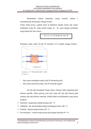 MAKALAH FISIKA LINGKUNGAN
POLTEKKES KEMENKES YOGYAKARTA
Jl. Tatabumi No. 3, Banyuraden, Gamping, Sleman, Yogyakarta 55293
“Pendeskribsian tentang Termodinamika, prinsip dan hukumnya, serta aplikasinya
dalam kehidupan sehari-hari” 8
Berdasarkan hukum kekekalan energi tersebut, hukum I
termodinamika dirumuskan sebagai berikut:
Untuk setiap proses, apabila kalor Q diberikan kepada sistem dan sistem
melakukan usaha W, maka selisih energi, Q – W, sama dengan perubahan
energi dalam U dari sistem :
Perjanjian tanda untuk Q dan W (Gambar 14.7) adalah sebagai berikut :
- Jika sistem melakukan usaha, nilai W bertanda positif,
- Jika sistem menerima usaha, nilai W bertanda negatif
dan merupakan fungsi status; nilainya tidak tergantung dari
lintasan spesifik. Fakta penting yaitu dari mana dan berasal pada
mulanya dan ada dimana sekarang. Istilah-istilah termodinamika yang umum
meliputi:
 Isotermal : temperature adalah konstan, = 0
 Adiabatik : tak ada perubahan dalam kandunganm kalor, = 0
 Isobarik : tekanan tetap konstan, = 0
 Isovolumetrik : volume tetap konstan dan dengan demikian W = 0
U = U2 – U1 = Q –W atau Q = U + W
 