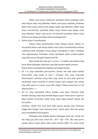 MAKALAH FISIKA LINGKUNGAN
POLTEKKES KEMENKES YOGYAKARTA
Jl. Tatabumi No. 3, Banyuraden, Gamping, Sleman, Yogyakarta 55293
“Pendeskribsian tentang Termodinamika, prinsip dan hukumnya, serta aplikasinya
dalam kehidupan sehari-hari” 9
Dalam suatu proses isothermal, perubahan dalam kandungan kalor
sama dengan usaha yang dilakukan. Dalam suatu proses adiabatik, perubahan
dalam status energi internal sama dengan usaha yang dilakukan. Dalam suatu
proses isovolumetrik, perubahan dalam energi internal sama dengan usaha
yang dilakukan. Dalam suatu proses isovolumetrik perubahan dalam energi
internal sama dengan perubahan dalam kandungan kalor.
Hukum kedua Termodinamika
Hukum kedua termodinamika terkait dengan entropi. Hukum ini
menyatakan bahwa total entropi (S)dari suatu sistem termodinamika terisolasi
cenderung untuk meningkat seiring dengan meningkatnya waktu, mendekati
nilai maksimumnya. Perubahan entropi (perubahan dalam jumlah keadaan
yang tidak teratur) disingkat dengan huruf .
Ingat entropi dari suatu gas zat cair zat padat, atau keadaan yang
kacau dalam kehidupan sehari-hari yang tidak pernah tampak menurun.
Hukum kedua memungkinkan terjadinya hal sebagai berikut:
1. , yang melukiskan proses-proses spontan dan tidak dapat kembali
(irreversible) yang terjadi di alam ( misalnya, bola yang mula-mula
diam,berrgulir menuruni lereng bukit yang curam ke arah pusat grativasi;
sekelompok semut menyebar di seluruh tempat; kalor mengalir dari sesuatu
yang lebih panas ke sesuatu yang lebih dingin). Dalam kasus-kasus ini
adalah positif ( + ).
2. , yang menyatakan bahwa keadaan yang kacau (disorder) tidak
berubah sekarang, tetapi akan berubah dengan segera. Proses-proses seperti ini
dapat kembali (reversible), sebab setiap waktu dapat menjadi spontan dan
irreversible:
(misalnya, sebuah bola yang diam pada puncak gunung yang seterusnya
tinggal diam hingga “suatu fenomena alam” seperti angin rebut atau gempa
bumi menyebabkan bola bergulir).
Hubungan yang terdapat diantara kandungan kalor (Q), entropi (S),
dan energi gas pada suatu sistem (G) : . Jika suatu proses
spontan terjadi dalam suatu sistem tertutup ( , maka energi
 