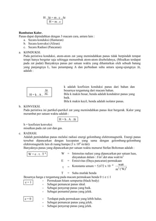 H . t = m . c . t
Rambatan Kalor.
Panas dapat dipindahkan dengan 3 macam cara, antara lain :
a. Secara konduksi (Hantaran)
b. Secara konveksi (Aliran)
c. Secara Radiasi (Pancaran)
a. KONDUKSI.
Pada peristiwa konduksi, atom-atom zat yang memindahkan panas tidak berpindah tempat
tetapi hanya bergetar saja sehingga menumbuk atom-atom disebelahnya, (Misalkan terdapat
pada zat padat) Banyaknya panas per satuan waktu yang dihantarkan oleh sebuah batang
yang panjangnya L, luas penampang A dan perbedaan suhu antara ujung-ujungnya t,
adalah :
k adalah koefisien konduksi panas dari bahan dan
besarnya tergantung dari macam bahan.
Bila k makin besar, benda adalah konduktor panas yang
baik.
Bila k makin kecil, benda adalah isolator panas.
b. KONVEKSI.
Pada peristiwa ini partikel-partikel zat yang memindahkan panas ikut bergerak. Kalor yang
merambat per satuan waktu adalah :
h = koefisien konveksi
misalkan pada zat cair dan gas.
c. RADIASI.
Adalah pemindahan panas melalui radiasi energi gelombang elektromagnetik. Energi panas
tersebut dipancarkan dengan kecepatan yang sama dengan gelombang-gelombang
elektromagnetik lain di ruang hampa (3 x 108
m/det)
Banyaknya panas yang dipancarkan per satuan waktu menurut Stefan Boltzman adalah :
Besarnya harga e tergantung pada macam permukaan benda 0  e  1
- Permukaan hitam sempurna (black body)
- Sebagai pemancar panas ideal.
- Sebagai penyerap panas yang baik.
- Sebagai pemantul panas yang jelek.
- Terdapat pada permukaan yang lebih halus.
- Sebagai pemancar panas yang jelek.
- Sebagai penyerap panas yang jelek.
W = Intensitas radiasi yang dipancarkan per satuan luas,
dinyatakan dalam : J/m2
.det atau watt/m2
E = Emisivitas (Daya pancaran) permukaan
 = Konstanta umum = 5,672 x 10 –8
K)
(
m
watt
4
2

T = Suhu mutlak benda
H = m . c
H = k . A . L
t


H = h . A . t
W = e .  . T 4
e = 1
e = 0
 