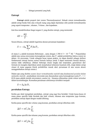 - Sebagai pemantul yang baik.
Entropi
Entropi adalah properti dari sistem Thermodynamical. Sebuah sistem termodinamika
adalah setiap benda fisik atau wilayah ruang yang dapat dijelaskan oleh jumlah termodinamika
yang seperti temperatur , tekanan , Volume , dan kepadatan .
kita bisa mendefinisikan fungsi negara S, yang disebut entropi, yang memenuhi
Secara khusus, entropi adalah logaritma ukuran persamaan kepadatan :
di mana k B adalah konstanta Boltzmann , sama dengan 1.380 6 5 × 10 -23
JK -1.
Penjumlahan
adalah atas semua microstates kemungkinan sistem, dan P i adalah probabilitas bahwa sistem ini
dalam i th microstate. Untuk sebagian besar tujuan praktis, ini dapat diambil sebagai definisi
fundamental entropi karena semua formula lainnya untuk S dapat matematis berasal darinya,
namun tidak sebaliknya. (Dalam beberapa situasi langka dan terpendam, generalisasi dari
formula ini mungkin diperlukan untuk menjelaskan koherensi kuantum efek, tetapi dalam setiap
situasi di mana gagasan klasik probabilitas masuk akal, persamaan di atas secara akurat
menggambarkan entropi sistem.)
Dalam apa yang disebut asumsi dasar termodinamika statistik atau fundamental postulat dalam
mekanika statistik , pendudukan microstate pun diasumsikan sama kemungkinan (yaitu P i = 1 /
Ω Ω mana adalah jumlah microstates), asumsi ini . biasanya dibenarkan untuk sistem terisolasi
dalam kesetimbangan. Kemudian persamaan sebelumnya tereduksi menjadi:
perubahan Entropy
Ketika gas ideal mengalami perubahan, entropi yang juga bisa berubah. Untuk kasus-kasus di
mana panas spesifik tidak berubah dan baik volume, tekanan atau temperatur juga konstan,
perubahan entropi dapat dengan mudah dihitung.
Ketika panas spesifik dan volume yang konstan, perubahan entropi diberikan oleh:
.
Ketika panas spesifik dan tekanan yang konstan, perubahan entropi diberikan oleh:
.
 