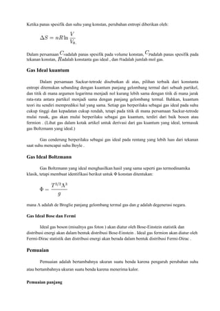 Ketika panas spesifik dan suhu yang konstan, perubahan entropi diberikan oleh:
.
Dalam persamaan adalah panas spesifik pada volume konstan, adalah panas spesifik pada
tekanan konstan, adalah konstanta gas ideal , dan adalah jumlah mol gas.
Gas Ideal kuantum
Dalam persamaan Sackur-tetrode disebutkan di atas, pilihan terbaik dari konstanta
entropi ditemukan sebanding dengan kuantum panjang gelombang termal dari sebuah partikel,
dan titik di mana argumen logaritma menjadi nol kurang lebih sama dengan titik di mana jarak
rata-rata antara partikel menjadi sama dengan panjang gelombang termal. Bahkan, kuantum
teori itu sendiri memprediksi hal yang sama. Setiap gas berperilaku sebagai gas ideal pada suhu
cukup tinggi dan kepadatan cukup rendah, tetapi pada titik di mana persamaan Sackur-tetrode
mulai rusak, gas akan mulai berperilaku sebagai gas kuantum, terdiri dari baik boson atau
fermion . (Lihat gas dalam kotak artikel untuk derivasi dari gas kuantum yang ideal, termasuk
gas Boltzmann yang ideal.)
Gas cenderung berperilaku sebagai gas ideal pada rentang yang lebih luas dari tekanan
saat suhu mencapai suhu Boyle .
Gas Ideal Boltzmann
Gas Boltzmann yang ideal menghasilkan hasil yang sama seperti gas termodinamika
klasik, tetapi membuat identifikasi berikut untuk Φ konstan ditentukan:
mana Λ adalah de Broglie panjang gelombang termal gas dan g adalah degenerasi negara.
Gas Ideal Bose dan Fermi
Ideal gas boson (misalnya gas foton ) akan diatur oleh Bose-Einstein statistik dan
distribusi energi akan dalam bentuk distribusi Bose-Einstein . Ideal gas fermion akan diatur oleh
Fermi-Dirac statistik dan distribusi energi akan berada dalam bentuk distribusi Fermi-Dirac .
Pemuaian
Pemuaian adalah bertambahnya ukuran suatu benda karena pengaruh perubahan suhu
atau bertambahnya ukuran suatu benda karena menerima kalor.
Pemuaian panjang
 