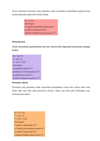 Secara matematis persamaan yang digunakan untuk menentukan pertambahan panjang benda
setelah dipanaskan pada suhu tertentu adalah
Pemuaian luas
Untuk menentukan pertambahan luas dan volume akhir digunakan persamaan sebagai
berikut :
Pemuaian volume
Persamaan yang digunakan untuk menentukan pertambahan volume dan volume akhir suatu
benda tidak jauh beda pada perumusan sebelum. Hanya saja beda pada lambangnya saja.
Perumusannya adalah
 